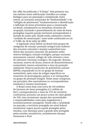 Em 1982, foi publicada a “II Etapa”. Pela primeira vez,
um sistema usava sofisticação científica no campo
biológico para ser planejado e estabelecido. Entre
outros, os conceitos associados de “biodiversidade” e de
“refúgios do pleistoceno” fundamentaram a identificação
e definição de áreas prioritárias para a conservação
no Brasil, notadamente na Amazônia, fronteira da
ocupação, iniciando o preenchimento do vazio de áreas
protegidas naquela porção territorial correspondente à
metade do nosso país. Desde então, adotamos o termo
“unidade de conservação”, mais tarde confirmado na Lei
nº 9.985, de 18 de julho de 2000.
   A legislação atual define no Brasil dois grupos de
categorias de manejo: proteção integral (uso indireto
dos recursos naturais) e manejo sustentável (uso
direto dos recursos naturais). No primeiro estão:
reserva biológica, estação ecológica, parque nacional,
monumento natural, refúgio de vida silvestre e área
de relevante interesse ecológico. No segundo: floresta
nacional, reserva de fauna, reserva de desenvolvimento
sustentável, reserva extrativista e área de proteção
ambiental. Reserva particular do patrimônio natural
(RPPN), enquadrada na lei no grupo de manejo
sustentável, após vetos de artigos específicos no
momento da promulgação, passou a se reenquadrar
no grupo de proteção integral. Todas essas categorias,
em princípio, têm equivalentes ou correspondentes
estaduais e mesmo municipais.
   O Brasil conta hoje com cerca de 150 milhões
de hectares de áreas protegidas (1,5 milhão de
km2), correspondentes a mais de 17% do território
continental, portanto um pouco acima do valor global
de 13%, mas certamente aquém das necessidades
e responsabilidades como país megadiverso e
economicamente emergente. Tendo sido a totalidade
no passado, o território protegido em nível federal
atualmente supera pouco aquele protegido pelos
estados, com destaque para a grande área protegida
pelos estados amazônicos, notadamente Amapá,
Amazonas e Pará.


ÁREAS PROTEGIDAS                                           21
 
