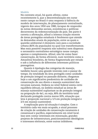 Modelo
     No contexto atual, há quem afirme, como
     recentemente li, que a descentralização em curso
     neste campo no Brasil é uma resposta à falência do
     modelo de intervenção, de planejamento centralizado,
     vigente dos anos 1950 aos 1980, incapaz de responder
     às novas demandas sociais, econômicas e políticas
     decorrentes da redemocratização do país. Em parte é
     correta a afirmação, afinal a intensa criação recente
     de áreas protegidas estaduais é fenômeno que atende
     às demandas atuais da população, entre as quais a
     questão ambiental é elemento caro para a sociedade
     urbana (82% da população) na qual nos transformamos.
     Mas essa possível resposta não substitui nem dispensa
     o necessário centralismo estratégico nesse campo;
     apenas o complementa. Afinal, não há como fazer
     conservação, de forma eficiente, num território como a
     Amazônia brasileira, de forma fragmentada por estado
     e sob a influência de diferentes interesses políticos
     passageiros.
        Quanto à tipologia das categorias de manejo,
     também houve uma grande inversão com o passar do
     tempo. Da totalidade da área protegida como unidades
     de proteção integral no passado distante, chegamos
     hoje a um significativo predomínio de unidades de
     conservação de uso direto e manejo sustentável dos
     recursos naturais. Embora no nível federal exista certo
     equilíbrio (tênue), no âmbito estadual as áreas de
     manejo sustentável suplantam as de proteção integral
     na proporção de 4x1, ou seja, 80% do território total
     declarado protegido contra meros 20%, situação que
     leva à proporção nacional a 1/3 em proteção integral e
     2/3 em manejo sustentável.
        A explicação para tal situação é simples. Com o
     território cada vez mais ocupado, o atual processo
     de criação de unidades de conservação raramente é
     consensual e pacífico, especialmente em nível local.
     Isso sem contar interesses em mineração, grandes
     projetos de infraestrutura, posicionamentos ideológicos
     e interesses eleitorais, entre outros inibidores.


22                                                 FUNDO VALE
 