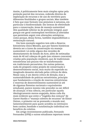 Assim, é politicamente bem mais simples optar pela
proteção parcial dos recursos, cedendo direitos de
exploração de recursos e de uso do território para
diferentes finalidades e grupos sociais. Mas também
é fato que esse formato traz prejuízos à natureza, em
particular à biodiversidade. Em termos de efetividade
para a conservação, áreas de manejo sustentável
têm qualidade inferior às de proteção integral, quer
porque em geral contemplam territórios já alterados
que permitem seguir com alterações antrópicas,
como porque, dessa forma, também impossibilitam a
restauração natural.
   Um bom exemplo negativo tem sido a Reserva
Extrativista Chico Mendes, que por fatores históricos
deveria ser o ícone da conservação via manejo
sustentável. Lá estão alguns dos recordes de
desmatamento do Estado do Acre, além de estimadas
mais de 40 mil cabeças de gado (em número crescente)
criadas pela população residente, que de tradicionais
extrativistas aos poucos vão se transformando
em tradicionais pecuaristas. Em outras palavras,
nada do proposto como projeto de conservação e
desenvolvimento social, mas muito do esperado ou
imaginado desastre alertado pelos críticos da ideia.
Nesse caso, é um desvio crítico de direção, mas a
sustentabilidade de práticas extrativistas, princípio
que fundamenta a criação de reservas extrativistas
e reservas de desenvolvimento sustentável (e até
de algumas florestas nacionais e equivalentes
estaduais), parece mesmo não proceder ou ser difícil
de alcançar. A boa ciência, em particular aquela
ideologicamente menos engajada, deixa cada dia
mais evidente que entre a “tragédia dos comuns” de
Garret Hardin e “manejo coletivo de recursos” de Elinor
Ostron, o primeiro vai se provando o mundo real,
lamentavelmente para quem acredita no intrínseco
bom caráter, bondade e autolimitação individual em
benefício do coletivo.
   Em artigo recentemente publicado, Fernando
Fernandez (UFRJ) e outros estudiosos reportam terem


ÁREAS PROTEGIDAS                                          23
 