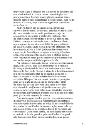 implementação e manejo das unidades de conservação
em nível federal. Criamos novas metodologias de
planejamento e fizemos novos planos, muitas vezes
usados como bodes expiatórios dos fracassos, mas nada
mudou. Criamos, implantamos e gerimos conselhos,
sem eficácia.
   Rodrigo Zeller, em pesquisa de mestrado na
Universidade Federal do Paraná, estudou os resultados
de cerca de três décadas de gestão e manejo de
oito parques nacionais a partir dos instrumentos
de planejamento produzidos e dos seus resultados.
Deixou patente a conclusão que o problema não é
o planejamento em si, mas a falta de pragmatismo
na sua aplicação. Onde havia dirigente efetivamente
interessado, capaz e hábil (independentemente da
capacitação formal) por tempo mínimo significativo,
aconteceu implementação, manejo e efetiva gestão,
com resultados mais que satisfatórios pelo período da
respectiva responsabilidade pela unidade.
   Por interesse pessoal e laços familiares acompanho
hoje, à distância, algo da administração e manejo
do Parque Nacional da Serra da Bodoquena, no Mato
Grosso do Sul, onde chama a atenção o funcionamento
(ou não funcionamento) do conselho, com gente
demais contra a unidade defendendo interesses
setoriais. Não precisa ser expert nem fazer pesquisa
para ver o quão inócuos são os resultados, além
de elevados custos pessoais (inclusive de ordem
emocional do staff envolvido) e financeiros, pior
ainda se relacionarmos estes aos esquálidos recursos
disponíveis. Novamente, burocracia e política de sobra
para prática de manejo de menos.
   Pontuada a questão dos parcos recursos financeiros
disponíveis, outra questão radicalmente importante
em nosso país diz respeito ao mito da sustentabilidade
financeira das unidades de conservação, associada ou
não aos ingressos e às oportunidades de negócios via
concessões. Da mesma forma, os potenciais benefícios
econômicos locais gerados pelas unidades. Em geral,
não temos apoio local para as unidades, mas quase


ÁREAS PROTEGIDAS                                         25
 