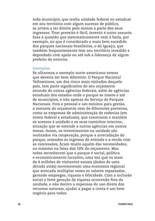 todo município, que tenha unidade federal ou estadual
     em seu território com algum sucesso de público,
     se arvora a ter direito pelo menos a parte dos seus
     ingressos. Tirar proveito é fácil, investir é outro assunto.
     Essa é questão que sistematicamente vem à baila, por
     exemplo, no que é considerado o mais bem sucedido
     dos parques nacionais brasileiros, o do Iguaçu, que
     também frequentemente tem seu território invadido e
     depredado com apoio ou até sob a liderança de algum
     prefeito do entorno.

     Exemplos
     Se olharmos o exemplo norte-americano vemos
     que deveria ser bem diferente. O Parque Nacional
     Yellowstone, um dos cinco mais visitados daquele
     país, tem parte significativa do seu orçamento
     oriundo de outras agências federais, além de agências
     estaduais dos estados onde o parque se insere e até
     de municípios, e não apenas do Serviço de Parques
     Nacionais. Fora o pessoal e um mínimo para gestão,
     o restante do orçamento vem de diferentes parceiros,
     como as empresas de administração de rodovias (em
     níveis federal e estaduais), que constroem e mantém
     os acessos à unidade e os seus caminhos internos,
     situação que se estende a outras agências em outros
     temas. Assim, os investimentos na unidade são
     realizados via cooperação, porque a arrecadação do
     parque, somados os ingresso de entrada e a renda com
     as concessões, ficam muito aquém das necessidades,
     no máximo na faixa dos 50% do orçamento. Mas
     todos reconhecem que o parque é social, política
     e economicamente lucrativo, uma vez que os mais
     de 4 milhões de visitantes anuais (dados de uma
     década atrás) movimentam uma economia regional
     que arrecada múltiplas vezes os valores repassados,
     gerando empregos, riqueza e felicidade. Com a inclusão
     social e forte geração de riqueza ocorrendo fora da
     unidade, e não dentro a expensas do uso direto dos
     recursos naturais, ajudar a pagar a conta é um bom
     negócio para todos.


26                                                      FUNDO VALE
 