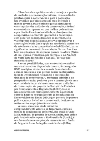 Olhando as boas práticas onde o manejo e a gestão
de unidades de conservação vai bem, com resultados
positivos para a conservação e para a população,
fica evidente que precisamos de mais mercado e
menos governo. Mas é preciso que as instituições
encarregadas das unidades de conservação, a federal
e as estaduais, operem no que melhor podem fazer
e por direito lhes é exclusividade, o planejamento,
a supervisão e o controle (que inclui a fiscalização,
com poder de polícia), deixando ao mercado, seja
via empresas especializadas, seja via cooperativas e
associações locais (cada opção no seu devido contexto e
de acordo com suas competências e habilidades), parte
significativa do manejo das unidades. Se isso funciona
bem em situações tão distintas quanto na África (África
do Sul, Quênia e Tanzânia, por exemplo) e na América
do Norte (Estados Unidos e Canadá), por que não
funcionará aqui?
    A essas possibilidades, somam-se ainda o melhor
uso de alternativas disponíveis como o já consagrado
ICMS ecológico, existente em mais da metade dos
estados brasileiros, que precisa cobrar contrapartida
local de investimento no manejo e proteção das
unidades de conservação. O momento também é de
perspectivas muito positivas para a construção de uma
oportunidade ímpar de investimentos em unidades
de conservação via projetos de Redução de Emissões
por Desmatamento e Degradação (REDD). Isso se
não operarmos de forma politicamente equivocada
como já fizemos no passado com os Mecanismos de
Desenvolvimento Limpo (MDL) que, por erro de postura
política, nunca incluíram a conservação de florestas
nativas entre os projetos financiáveis.
    A essas, somam-se ainda iniciativas
comprovadamente viáveis e já disponíveis, como os
fundos de compensação ambiental, dos quais o Fundo
Mata Atlântica, do governo do Rio de Janeiro, mas gerido
pelo Fundo Brasileiro para a Biodiversidade (Funbio), é
um dos melhores exemplos; da mesma forma o fundo
do Programa Áreas Protegidas da Amazônia (Arpa),


ÁREAS PROTEGIDAS                                           27
 