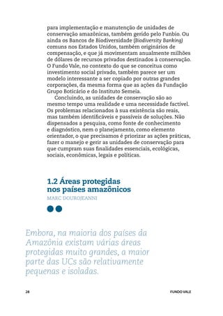 para implementação e manutenção de unidades de
     conservação amazônicas, também gerido pelo Funbio. Ou
     ainda os Bancos de Biodiversidade (Biodiversity Banking)
     comuns nos Estados Unidos, também originários de
     compensação, e que já movimentam anualmente milhões
     de dólares de recursos privados destinados à conservação.
     O Fundo Vale, no contexto do que se conceitua como
     investimento social privado, também parece ser um
     modelo interessante a ser copiado por outras grandes
     corporações, da mesma forma que as ações da Fundação
     Grupo Boticário e do Instituto Semeia.
        Concluindo, as unidades de conservação são ao
     mesmo tempo uma realidade e uma necessidade factível.
     Os problemas relacionados à sua existência são reais,
     mas também identificáveis e passíveis de soluções. Não
     dispensados a pesquisa, como fonte de conhecimento
     e diagnóstico, nem o planejamento, como elemento
     orientador, o que precisamos é priorizar as ações práticas,
     fazer o manejo e gerir as unidades de conservação para
     que cumpram suas finalidades essenciais, ecológicas,
     sociais, econômicas, legais e políticas.




     1.2 Áreas protegidas 			
     nos países amazônicos
     Marc Dourojeanni




Embora, na maioria dos países da
Amazônia existam várias áreas
protegidas muito grandes, a maior
parte das UCs são relativamente
pequenas e isoladas.

28                                                     FUNDO VALE
 