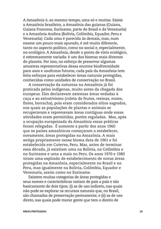 A Amazônia é, ao mesmo tempo, uma só e muitas. Existe
a Amazônia brasileira, a Amazônia das guianas (Guiana,
Guiana Francesa, Suriname, parte do Brasil e da Venezuela)
e a Amazônia Andina (Bolívia, Colômbia, Equador, Peru e
Venezuela). Cada uma é parecida às demais, mas, num
exame um pouco mais apurado, é até muito diferente,
tanto no aspecto político, como no social e, especialmente,
no ecológico. A Amazônia, desde o ponto de vista ecológico,
é extremamente variada: é um dos biomas mais diversos
do planeta. Por isso, no esforço de preservar algumas
amostras representativas dessa enorme biodiversidade
para usos e usufrutos futuros, cada país da Amazônia tem
feito esforços para estabelecer áreas naturais protegidas,
conhecidas como unidades de conservação no Brasil.
    A conservação da natureza na Amazônia já foi
praticada pelos indígenas, muito antes da chegada dos
europeus. Eles declaravam extensas áreas vedadas à
caça e ao extrativismo (coleta de frutos, resinas, nozes,
flores, borracha), pois eram considerados sítios sagrados,
nos quais as populações de plantas e animais se
recuperavam e repovoavam áreas contíguas onde essas
atividades eram permitidas, porém reguladas. Mas, após
a ocupação europeizada da Amazônia essas práticas
foram relegadas. É somente a partir dos anos 1960
que os países amazônicos começaram a estabelecer,
novamente, áreas protegidas na Amazônia. A mais
antiga propriamente nesse bioma data de 1961 e foi
estabelecida em Cutervo, Peru. Mas, antes de terminar
essa década, já existiam uma na Bolívia, na Colômbia e
no Suriname e uma a mais no Peru. Os anos 1970 e 1980
viram uma explosão de estabelecimento de novas áreas
protegidas na Amazônia, especialmente no Brasil e no
Peru, mas igualmente na Bolívia, Colômbia, Equador e
Venezuela, assim como no Suriname.
    Existem muitas categorias de áreas protegidas e
seus nomes e características variam de país a país e são
basicamente de dois tipos: (i) as de uso indireto, nas quais
não pode se explorar os recursos naturais que, no Brasil,
são chamadas de preservação permanente; e (ii) as de uso
direto, nas quais pode morar gente que tem o direito de


ÁREAS PROTEGIDAS                                               29
 