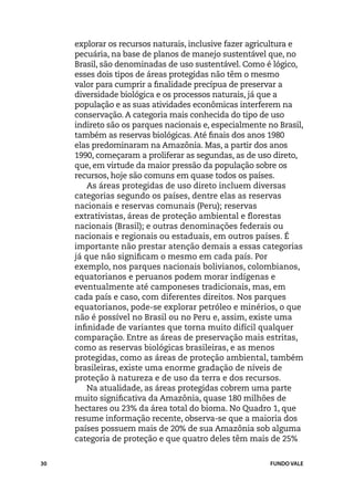 explorar os recursos naturais, inclusive fazer agricultura e
     pecuária, na base de planos de manejo sustentável que, no
     Brasil, são denominadas de uso sustentável. Como é lógico,
     esses dois tipos de áreas protegidas não têm o mesmo
     valor para cumprir a finalidade precípua de preservar a
     diversidade biológica e os processos naturais, já que a
     população e as suas atividades econômicas interferem na
     conservação. A categoria mais conhecida do tipo de uso
     indireto são os parques nacionais e, especialmente no Brasil,
     também as reservas biológicas. Até finais dos anos 1980
     elas predominaram na Amazônia. Mas, a partir dos anos
     1990, começaram a proliferar as segundas, as de uso direto,
     que, em virtude da maior pressão da população sobre os
     recursos, hoje são comuns em quase todos os países.
         As áreas protegidas de uso direto incluem diversas
     categorias segundo os países, dentre elas as reservas
     nacionais e reservas comunais (Peru); reservas
     extrativistas, áreas de proteção ambiental e florestas
     nacionais (Brasil); e outras denominações federais ou
     nacionais e regionais ou estaduais, em outros países. É
     importante não prestar atenção demais a essas categorias
     já que não significam o mesmo em cada país. Por
     exemplo, nos parques nacionais bolivianos, colombianos,
     equatorianos e peruanos podem morar indígenas e
     eventualmente até camponeses tradicionais, mas, em
     cada país e caso, com diferentes direitos. Nos parques
     equatorianos, pode-se explorar petróleo e minérios, o que
     não é possível no Brasil ou no Peru e, assim, existe uma
     infinidade de variantes que torna muito difícil qualquer
     comparação. Entre as áreas de preservação mais estritas,
     como as reservas biológicas brasileiras, e as menos
     protegidas, como as áreas de proteção ambiental, também
     brasileiras, existe uma enorme gradação de níveis de
     proteção à natureza e de uso da terra e dos recursos.
         Na atualidade, as áreas protegidas cobrem uma parte
     muito significativa da Amazônia, quase 180 milhões de
     hectares ou 23% da área total do bioma. No Quadro 1, que
     resume informação recente, observa-se que a maioria dos
     países possuem mais de 20% de sua Amazônia sob alguma
     categoria de proteção e que quatro deles têm mais de 25%


30                                                       FUNDO VALE
 