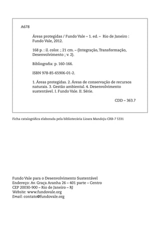 A678

             Áreas protegidas / Fundo Vale – 1. ed. – Rio de Janeiro :
             Fundo Vale, 2012.

             168 p. : il. color. ; 21 cm. – (Integração, Transformação,
             Desenvolvimento ; v. 2).

             Bibliografia: p. 160-166.

             ISBN 978-85-65906-01-2.

             1. Áreas protegidas. 2. Áreas de conservação de recursos
             naturais. 3. Gestão ambiental. 4. Desenvolvimento
             sustentável. I. Fundo Vale. II. Série.
                 						
                 						                                     CDD – 363.7




Ficha catalográfica elaborada pela bibliotecária Lioara Mandoju CRB-7 5331




Fundo Vale para o Desenvolvimento Sustentável
Endereço: Av. Graça Aranha 26 – 401 parte – Centro
CEP 20030-900 – Rio de Janeiro – RJ
Website: www.fundovale.org
Email: contato@fundovale.org
 