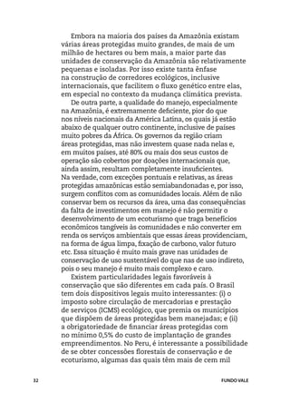 Embora na maioria dos países da Amazônia existam
     várias áreas protegidas muito grandes, de mais de um
     milhão de hectares ou bem mais, a maior parte das
     unidades de conservação da Amazônia são relativamente
     pequenas e isoladas. Por isso existe tanta ênfase
     na construção de corredores ecológicos, inclusive
     internacionais, que facilitem o fluxo genético entre elas,
     em especial no contexto da mudança climática prevista.
        De outra parte, a qualidade do manejo, especialmente
     na Amazônia, é extremamente deficiente, pior do que
     nos níveis nacionais da América Latina, os quais já estão
     abaixo de qualquer outro continente, inclusive de países
     muito pobres da África. Os governos da região criam
     áreas protegidas, mas não investem quase nada nelas e,
     em muitos países, até 80% ou mais dos seus custos de
     operação são cobertos por doações internacionais que,
     ainda assim, resultam completamente insuficientes.
     Na verdade, com exceções pontuais e relativas, as áreas
     protegidas amazônicas estão semiabandonadas e, por isso,
     surgem conflitos com as comunidades locais. Além de não
     conservar bem os recursos da área, uma das consequências
     da falta de investimentos em manejo é não permitir o
     desenvolvimento de um ecoturismo que traga benefícios
     econômicos tangíveis às comunidades e não converter em
     renda os serviços ambientais que essas áreas providenciam,
     na forma de água limpa, fixação de carbono, valor futuro
     etc. Essa situação é muito mais grave nas unidades de
     conservação de uso sustentável do que nas de uso indireto,
     pois o seu manejo é muito mais complexo e caro.
        Existem particularidades legais favoráveis à
     conservação que são diferentes em cada país. O Brasil
     tem dois dispositivos legais muito interessantes: (i) o
     imposto sobre circulação de mercadorias e prestação
     de serviços (ICMS) ecológico, que premia os municípios
     que dispõem de áreas protegidas bem manejadas; e (ii)
     a obrigatoriedade de financiar áreas protegidas com
     no mínimo 0,5% do custo de implantação de grandes
     empreendimentos. No Peru, é interessante a possibilidade
     de se obter concessões florestais de conservação e de
     ecoturismo, algumas das quais têm mais de cem mil


32                                                    FUNDO VALE
 