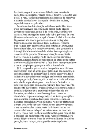 hectares, o que é de muita utilidade para construir
corredores ecológicos. Vários países, dentre eles outra vez
Brasil e Peru, também possibilitam a criação de reservas
naturais particulares, das quais já existem muitas,
especialmente no primeiro.
    Mas também há situações desfavoráveis. Os casos
mais lamentáveis procedem do Brasil, onde alguns
governos estaduais, como o de Rondônia, eliminaram
várias áreas protegidas estaduais sob o pretexto de que
já estavam invadidas por agricultores. A tática é simples:
O governo abandona por anos as áreas protegidas,
facilitando a sua ocupação ilegal e, depois, reclama
que “já não tem alternativa à sua extinção”. O governo
federal também, em tempos recentes, tem quebrado a
intangibilidade tradicional de várias áreas protegidas
da Amazônia para facilitar a construção de centrais
hidrelétricas e a passagem de linhas de transmissão
elétrica. Embora tenha compensado as áreas com outras
de valor ecológico discutível, o fato é um mau precedente
e um exemplo perigoso para toda a Amazônia.
    Já é tempo dos governantes dos países amazônicos
entenderem que as áreas protegidas não são somente a
espinha dorsal da conservação de uma biodiversidade
valiosa e da provisão de serviços ambientais essenciais,
mas que, principalmente, são a melhor e mais evidente
válvula de seguridade para o seu futuro. Se todos os
esforços nacionais para conseguir um desenvolvimento
realmente sustentável fracassarem, se o desmatamento
continuar igual e se a exploração desordenada de
florestas, minérios e petróleo seguirem como na
atualidade, o que e muito provável, as áreas protegidas
serão a única oportunidade para manter elementos
naturais essenciais à vida humana. As áreas protegidas
devem deixar de ser consideradas um estorvo e passar
a ser reconhecidas como parte da infraestrutura de
desenvolvimento, tal qual as estradas ou as centrais
hidrelétricas. Isso implica investir nelas, para equipá-las
e manejá-las minimamente bem. Caso contrário, será
como dispor de uma frota de aviões militares de última
geração, sem hangar, sem gasolina e sem pilotos.


ÁREAS PROTEGIDAS                                              33
 