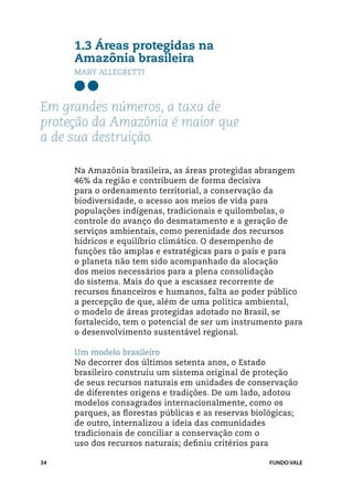 1.3 Áreas protegidas na
     Amazônia brasileira
     Mary Allegretti



Em grandes números, a taxa de
proteção da Amazônia é maior que
a de sua destruição.

     Na Amazônia brasileira, as áreas protegidas abrangem
     46% da região e contribuem de forma decisiva
     para o ordenamento territorial, a conservação da
     biodiversidade, o acesso aos meios de vida para
     populações indígenas, tradicionais e quilombolas, o
     controle do avanço do desmatamento e a geração de
     serviços ambientais, como perenidade dos recursos
     hídricos e equilíbrio climático. O desempenho de
     funções tão amplas e estratégicas para o país e para
     o planeta não tem sido acompanhado da alocação
     dos meios necessários para a plena consolidação
     do sistema. Mais do que a escassez recorrente de
     recursos financeiros e humanos, falta ao poder público
     a percepção de que, além de uma política ambiental,
     o modelo de áreas protegidas adotado no Brasil, se
     fortalecido, tem o potencial de ser um instrumento para
     o desenvolvimento sustentável regional.

     Um modelo brasileiro
     No decorrer dos últimos setenta anos, o Estado
     brasileiro construiu um sistema original de proteção
     de seus recursos naturais em unidades de conservação
     de diferentes origens e tradições. De um lado, adotou
     modelos consagrados internacionalmente, como os
     parques, as florestas públicas e as reservas biológicas;
     de outro, internalizou a ideia das comunidades
     tradicionais de conciliar a conservação com o
     uso dos recursos naturais; definiu critérios para

34                                                   FUNDO VALE
 