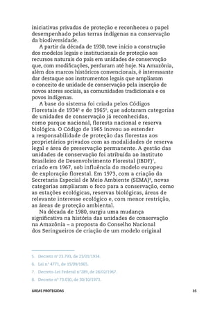 iniciativas privadas de proteção e reconheceu o papel
desempenhado pelas terras indígenas na conservação
da biodiversidade.
   A partir da década de 1930, teve início a construção
dos modelos legais e institucionais de proteção aos
recursos naturais do país em unidades de conservação
que, com modificações, perduram até hoje. Na Amazônia,
além dos marcos históricos convencionais, é interessante
dar destaque aos instrumentos legais que ampliaram
o conceito de unidade de conservação pela inserção de
novos atores sociais, as comunidades tradicionais e os
povos indígenas.
   A base do sistema foi criada pelos Códigos
Florestais de 19345 e de 19656, que adotaram categorias
de unidades de conservação já reconhecidas,
como parque nacional, floresta nacional e reserva
biológica. O Código de 1965 inovou ao estender
a responsabilidade de proteção das florestas aos
proprietários privados com as modalidades de reserva
legal e área de preservação permanente. A gestão das
unidades de conservação foi atribuída ao Instituto
Brasileiro de Desenvolvimento Florestal (IBDF) 7,
criado em 1967, sob influência do modelo europeu
de exploração florestal. Em 1973, com a criação da
Secretaria Especial de Meio Ambiente (SEMA) 8, novas
categorias ampliaram o foco para a conservação, como
as estações ecológicas, reservas biológicas, áreas de
relevante interesse ecológico e, com menor restrição,
as áreas de proteção ambiental.
   Na década de 1980, surgiu uma mudança
significativa na história das unidades de conservação
na Amazônia – a proposta do Conselho Nacional
dos Seringueiros de criação de um modelo original




5.	 Decreto no 23.793, de 23/01/1934.
6.	 Lei n° 4771, de 15/09/1965.
7.	 Decreto-Lei Federal n°289, de 28/02/1967.
8.	 Decreto nº 73.030, de 30/10/1973.

ÁREAS PROTEGIDAS                                           35
 