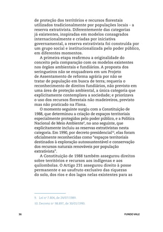 de proteção dos territórios e recursos florestais
     utilizados tradicionalmente por populações locais - a
     reserva extrativista. Diferentemente das categorias
     já existentes, inspiradas em modelos consagrados
     internacionalmente e criadas por iniciativa
     governamental, a reserva extrativista foi construída por
     um grupo social e institucionalizada pelo poder público,
     em diferentes momentos.
         A primeira etapa reafirmou a originalidade do
     conceito pela comparação com os modelos existentes
     nos órgãos ambientais e fundiários. A proposta dos
     seringueiros não se enquadrava em um Projeto
     de Assentamento de reforma agrária por não se
     tratar de população em busca de terra; requeria o
     reconhecimento de direitos fundiários, não previsto em
     uma área de proteção ambiental, a única categoria que
     explicitamente contemplava a sociedade; e priorizava
     o uso dos recursos florestais não madeireiros, previsto
     mas não praticado na Flona.
         O momento seguinte surgiu com a Constituição de
     1988, que determinou a criação de espaços territoriais
     especialmente protegidos pelo poder público, e a Política
     Nacional de Meio Ambiente9, no ano seguinte, que
     explicitamente incluiu as reservas extrativistas nesta
     categoria. Em 1990, por decreto presidencial10, elas foram
     oficialmente reconhecidas como “espaços territoriais
     destinados à exploração autossustentável e conservação
     dos recursos naturais renováveis por população
     extrativista”.
         A Constituição de 1988 também assegurou direitos
     sobre territórios e recursos aos indígenas e aos
     quilombolas. O Artigo 231 assegurou direito à posse
     permanente e ao usufruto exclusivo das riquezas
     do solo, dos rios e dos lagos nelas existentes para as




     9.	 Lei no 7.804, de 24/07/1989.
     10.	Decreto no 98.897, de 30/01/1990.


36                                                    FUNDO VALE
 