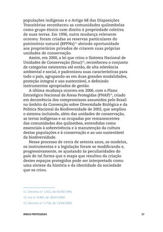 populações indígenas e o Artigo 68 das Disposições
Transitórias reconheceu as comunidades quilombolas
como grupo étnico com direito à propriedade coletiva
de suas terras. Em 1996, outra mudança relevante
ocorreu: foram criadas as reservas particulares do
patrimônio natural (RPPNs)11 abrindo oportunidade
aos proprietários privados de criarem suas próprias
unidades de conservação.
   Assim, em 2000, a lei que criou o Sistema Nacional de
Unidades de Conservação (Snuc)12, reconheceu o conjunto
de categorias existentes até então, de alta relevância
ambiental e social, e padronizou suas características para
todo o país, agrupando-as em duas grandes modalidades,
proteção integral e uso sustentável, e definindo
instrumentos apropriados de gestão.
   A última mudança ocorreu em 2006, com o Plano
Estratégico Nacional de Áreas Protegidas (PNAP)13, criado
em decorrência dos compromissos assumidos pelo Brasil
no âmbito da Convenção sobre Diversidade Biológica e da
Política Nacional da Biodiversidade de 2002, que ampliou
o sistema incluindo, além das unidades de conservação,
as terras indígenas e as ocupadas por remanescentes
das comunidades dos quilombos, entendidas como
essenciais à sobrevivência e à manutenção da cultura
destas populações e à conservação e ao uso sustentável
da biodiversidade.
   Nesse processo de cerca de setenta anos, os modelos,
os instrumentos e a legislação foram se modificando e,
progressivamente, se ajustando às peculiaridades do
país de tal forma que o mapa que resultou da criação
destes espaços protegidos pode ser interpretado como
uma síntese da história e da identidade da sociedade
que os criou.




11.	Decreto no 1.922, de 05/06/1996.
12.	Lei no 9.985, de 18/07/2000.
13.	Decreto no 5.758, de 13/04/2006.


ÁREAS PROTEGIDAS                                             37
 