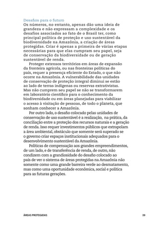 Desafios para o futuro
Os números, no entanto, apenas dão uma ideia de
grandeza e não expressam a complexidade e os
desafios associados ao fato de o Brasil ter, como
principal política de proteção e uso sustentável da
biodiversidade na Amazônia, a criação de áreas
protegidas. Criar é apenas a primeira de várias etapas
necessárias para que elas cumpram seu papel, seja
de conservação da biodiversidade ou de geração
sustentável de renda.
   Proteger extensos territórios em áreas de expansão
da fronteira agrícola, ou nas fronteiras políticas do
país, requer a presença eficiente do Estado, o que não
ocorre na Amazônia. A vulnerabilidade das unidades
de conservação de proteção integral diminui se estão
ao lado de terras indígenas ou reservas extrativistas.
Mas não cumprem seu papel se não se transformarem
em laboratório científico para o conhecimento da
biodiversidade ou em áreas planejadas para viabilizar
o acesso à visitação de pessoas, de todo o planeta, que
sonham conhecer a Amazônia.
   Por outro lado, o desafio colocado pelas unidades de
conservação de uso sustentável é a realização, na prática, da
conciliação entre a proteção dos recursos naturais e a geração
de renda. Isso requer investimentos públicos que extrapolam
a área ambiental, obstáculo que somente será superado se
o governo criar espaços institucionais adequados para o
desenvolvimento sustentável da Amazônia.
   Políticas de compensação aos grandes empreendimentos,
de um lado, e de transferência de renda, de outro, não
condizem com a grandiosidade do desafio colocado ao
país de ver o sistema de áreas protegidas na Amazônia não
somente como uma grande barreira verde ao desmatamento,
mas como uma oportunidade econômica, social e política
para as futuras gerações.




ÁREAS PROTEGIDAS                                                 39
 
