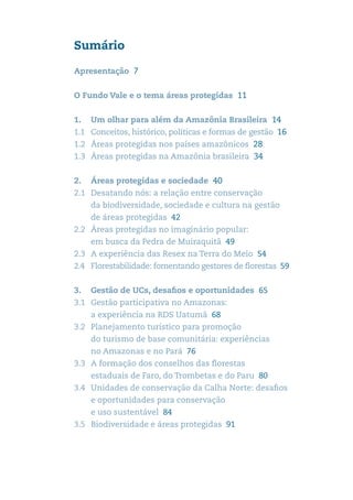 Sumário

Apresentação 7


O Fundo Vale e o tema áreas protegidas 11


1.	 Um olhar para além da Amazônia Brasileira 14
1.1	 Conceitos, histórico, políticas e formas de gestão 16
1.2	 Áreas protegidas nos países amazônicos 28
1.3	 Áreas protegidas na Amazônia brasileira 34


2. 	 Áreas protegidas e sociedade 40
2.1	 Desatando nós: a relação entre conservação ............
    da biodiversidade, sociedade e cultura na gestão ....
    de áreas protegidas 42
2.2	 Áreas protegidas no imaginário popular:
    em busca da Pedra de Muiraquitã 49
2.3	 A experiência das Resex na Terra do Meio 54
2.4	 Florestabilidade: fomentando gestores de florestas 59


3.	 Gestão de UCs, desafios e oportunidades  65
3.1	 Gestão participativa no Amazonas:
    a experiência na RDS Uatumã 68
3.2	 Planejamento turístico para promoção
    do turismo de base comunitária: experiências
    no Amazonas e no Pará 76
3.3 	 A formação dos conselhos das florestas
    estaduais de Faro, do Trombetas e do Paru 80
3.4 	 Unidades de conservação da Calha Norte: desafios
    e oportunidades para conservação
    e uso sustentável 84
3.5 	 Biodiversidade e áreas protegidas 91
 