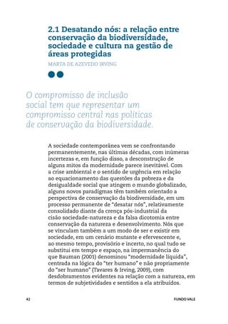 2.1 Desatando nós: a relação entre
     conservação da biodiversidade,
     sociedade e cultura na gestão de
     áreas protegidas
     marta de azevedo irving




O compromisso de inclusão
social tem que representar um
compromisso central nas políticas
de conservação da biodiversidade.

     A sociedade contemporânea vem se confrontando
     permanentemente, nas últimas décadas, com inúmeras
     incertezas e, em função disso, a desconstrução de
     alguns mitos da modernidade parece inevitável. Com
     a crise ambiental e o sentido de urgência em relação
     ao equacionamento das questões da pobreza e da
     desigualdade social que atingem o mundo globalizado,
     alguns novos paradigmas têm também orientado a
     perspectiva de conservação da biodiversidade, em um
     processo permanente de “desatar nós”, relativamente
     consolidado diante da crença pós-industrial da
     cisão sociedade-natureza e da falsa dicotomia entre
     conservação da natureza e desenvolvimento. Nós que
     se vinculam também a um modo de ser e existir em
     sociedade, em um cenário mutante e efervescente e,
     ao mesmo tempo, provisório e incerto, no qual tudo se
     substitui em tempo e espaço, na impermanência do
     que Bauman (2001) denominou “modernidade líquida”,
     centrada na lógica do “ter humano” e não propriamente
     do “ser humano” (Tavares & Irving, 2009), com
     desdobramentos evidentes na relação com a natureza, em
     termos de subjetividades e sentidos a ela atribuídos.


42                                                 FUNDO VALE
 