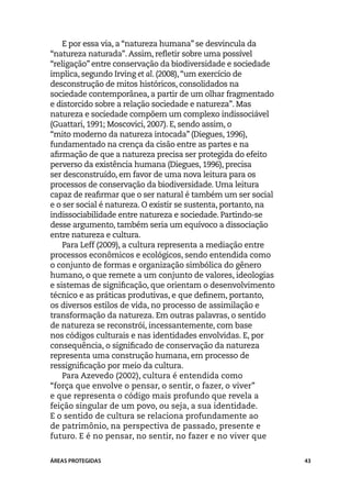 E por essa via, a “natureza humana” se desvincula da
“natureza naturada”. Assim, refletir sobre uma possível
“religação” entre conservação da biodiversidade e sociedade
implica, segundo Irving et al. (2008), “um exercício de
desconstrução de mitos históricos, consolidados na
sociedade contemporânea, a partir de um olhar fragmentado
e distorcido sobre a relação sociedade e natureza”. Mas
natureza e sociedade compõem um complexo indissociável
(Guattari, 1991; Moscovici, 2007). E, sendo assim, o
“mito moderno da natureza intocada” (Diegues, 1996),
fundamentado na crença da cisão entre as partes e na
afirmação de que a natureza precisa ser protegida do efeito
perverso da existência humana (Diegues, 1996), precisa
ser desconstruído, em favor de uma nova leitura para os
processos de conservação da biodiversidade. Uma leitura
capaz de reafirmar que o ser natural é também um ser social
e o ser social é natureza. O existir se sustenta, portanto, na
indissociabilidade entre natureza e sociedade. Partindo-se
desse argumento, também seria um equívoco a dissociação
entre natureza e cultura.
    Para Leff (2009), a cultura representa a mediação entre
processos econômicos e ecológicos, sendo entendida como
o conjunto de formas e organização simbólica do gênero
humano, o que remete a um conjunto de valores, ideologias
e sistemas de significação, que orientam o desenvolvimento
técnico e as práticas produtivas, e que definem, portanto,
os diversos estilos de vida, no processo de assimilação e
transformação da natureza. Em outras palavras, o sentido
de natureza se reconstrói, incessantemente, com base
nos códigos culturais e nas identidades envolvidas. E, por
consequência, o significado de conservação da natureza
representa uma construção humana, em processo de
ressignificação por meio da cultura.
    Para Azevedo (2002), cultura é entendida como
“força que envolve o pensar, o sentir, o fazer, o viver”
e que representa o código mais profundo que revela a
feição singular de um povo, ou seja, a sua identidade.
E o sentido de cultura se relaciona profundamente ao
de patrimônio, na perspectiva de passado, presente e
futuro. E é no pensar, no sentir, no fazer e no viver que


ÁREAS PROTEGIDAS                                                 43
 