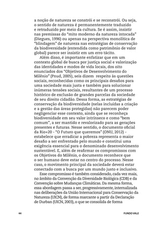 a noção de natureza se constrói e se reconstrói. Ou seja,
     o sentido de natureza é permanentemente traduzido
     e retraduzido por meio da cultura. Se é assim, insistir
     nas premissas do “mito moderno da natureza intocada”
     (Diegues, 1996) ou apenas na perspectiva monolítica de
     “blindagem” de natureza nas estratégias de conservação
     da biodiversidade (entendida como patrimônio de valor
     global) parece ser insistir em um erro tácito.
        Além disso, é importante enfatizar que em um
     contexto global de busca por justiça social e valorização
     das identidades e modos de vida locais, dos oito
     enunciados dos “Objetivos de Desenvolvimento do
     Milênio” (Pnud, 2005), seis dizem respeito às questões
     sociais, reconhecidas como os principais desafios para
     uma sociedade mais justa e também para solucionar
     inúmeras tensões sociais, resultantes de um processo
     histórico de exclusão de grandes parcelas da sociedade
     de seu direito cidadão. Dessa forma, as estratégias de
     conservação da biodiversidade (nelas incluídas a criação
     e a gestão das áreas protegidas) não parecem poder
     negligenciar esse contexto, ainda que se reconheça
     biodiversidade em seu valor intrínseco e como “bem
     comum”, a ser mantido e revalorizado para as gerações
     presentes e futuras. Nesse sentido, o documento oficial
     da Rio+20 - “O Futuro que queremos” (ONU, 2012) -
     estabelece que erradicar a pobreza representa o maior
     desafio a ser enfrentado pelo mundo e constitui uma
     exigência essencial para o denominado desenvolvimento
     sustentável. E, além de reafirmar os compromissos com
     os Objetivos do Milênio, o documento reconhece que
     o ser humano deve estar no centro do processo. Nesse
     caso, o movimento principal da sociedade deverá estar
     conectado com a busca por um mundo justo e inclusivo.
        Esse compromisso é também considerado, cada vez mais,
     no âmbito da Convenção da Diversidade Biológica (CDB) e da
     Convenção sobre Mudanças Climáticas. Da mesma forma,
     essa abordagem passa a ser, progressivamente, internalizada
     nas deliberações da União Internacional para Conservação da
     Natureza (UICN), de forma marcante a partir da Declaração
     de Durban (UICN, 2003), o que se consolida de forma


44                                                     FUNDO VALE
 