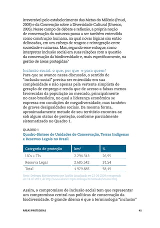 irreversível pelo estabelecimento das Metas do Milênio (Pnud,
2005) e da Convenção sobre a Diversidade Cultural (Unesco,
2005). Nesse campo de debate e reflexão, a própria noção
de conservação da natureza passa a ser também entendida
como construção humana, na qual novas lógicas são então
delineadas, em um esforço de resgate e reintegração entre
sociedade e natureza. Mas, segundo esse enfoque, como
interpretar inclusão social em suas relações com a questão
da conservação da biodiversidade e, mais especificamente, na
gestão de áreas protegidas?

Inclusão social: o que, por que e para quem?
Para que se avance nessa discussão, o sentido de
“inclusão social” precisa ser entendido em sua
complexidade e não apenas pela vertente simplista de
geração de emprego e renda que de acesso a faixas menos
favorecidas da população ao mercado, principalmente
no caso brasileiro, no qual a liderança econômica se
expressa em condições de megadiversidade, mas também
de graves desigualdades sociais. Da mesma forma,
aproximadamente metade de seu território encontra-se
sob algum status de proteção, conforme parcialmente
sistematizado no Quadro 1.

Quadro 1
Quadro-Síntese de Unidades de Conservação, Terras Indígenas
e Reservas Legais no Brasil

 Categoria de proteção                   km2                    %

 UCs + TIs                               2.294.343              26,95
 Reserva Legal                           2.685.542              31,54
 Total                                   4.979.885              58,49
Fonte: Embrapa Monitoramento por Satélite (atualizado em 23-04-2009 e recuperado
em 14-07-2012, de http://www.alcance.cnpm.embrapa.br/conteudo/resumo.htm).


Assim, o compromisso de inclusão social tem que representar
um compromisso central nas políticas de conservação da
biodiversidade. O grande dilema é que a terminologia “inclusão”

ÁREAS PROTEGIDAS                                                                   45
 
