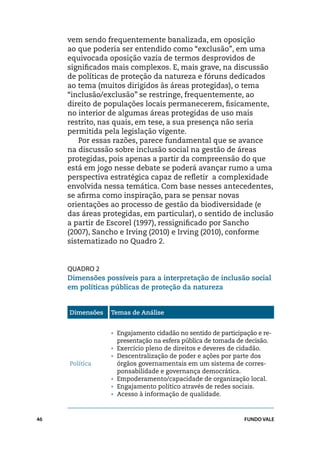 vem sendo frequentemente banalizada, em oposição
     ao que poderia ser entendido como “exclusão”, em uma
     equivocada oposição vazia de termos desprovidos de
     significados mais complexos. E, mais grave, na discussão
     de políticas de proteção da natureza e fóruns dedicados
     ao tema (muitos dirigidos às áreas protegidas), o tema
     “inclusão/exclusão” se restringe, frequentemente, ao
     direito de populações locais permanecerem, fisicamente,
     no interior de algumas áreas protegidas de uso mais
     restrito, nas quais, em tese, a sua presença não seria
     permitida pela legislação vigente.
        Por essas razões, parece fundamental que se avance
     na discussão sobre inclusão social na gestão de áreas
     protegidas, pois apenas a partir da compreensão do que
     está em jogo nesse debate se poderá avançar rumo a uma
     perspectiva estratégica capaz de refletir a complexidade
     envolvida nessa temática. Com base nesses antecedentes,
     se afirma como inspiração, para se pensar novas
     orientações ao processo de gestão da biodiversidade (e
     das áreas protegidas, em particular), o sentido de inclusão
     a partir de Escorel (1997), ressignificado por Sancho
     (2007), Sancho e Irving (2010) e Irving (2010), conforme
     sistematizado no Quadro 2.


     Quadro 2
     Dimensões possíveis para a interpretação de inclusão social
     em políticas públicas de proteção da natureza


     Dimensões   Temas de Análise


                 •	 Engajamento cidadão no sentido de participação e re-
                   presentação na esfera pública de tomada de decisão.
                 •	 Exercício pleno de direitos e deveres de cidadão.
                 •	 Descentralização de poder e ações por parte dos
     Política       órgãos governamentais em um sistema de corres-
                    ponsabilidade e governança democrática.
                 •	 Empoderamento/capacidade de organização local.
                 •	 Engajamento político através de redes sociais.
                 •	 Acesso à informação de qualidade.



46                                                             FUNDO VALE
 