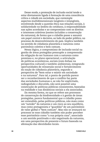 Desse modo, a promoção de inclusão social tende a
     estar diretamente ligada à formação de uma consciência
     crítica e cidadã em sociedade, que contemple
     aspectos multidimensionais tangíveis e intangíveis,
     envolvendo desde a questão ética nas relações sociais, à
     solidariedade no âmbito do cotidiano, à responsabilidade
     nas ações acordadas e ao compromisso com os direitos
     e interesses coletivos (nestes incluídos a conservação
     da natureza), de forma que o cidadão passe a assumir
     um papel central e decisivo, ao lado do poder público, no
     processo de desenvolvimento do país. Implica também
     no sentido de cidadania planetária e natureza como
     patrimônio coletivo e bem comum.
         Nessa lógica, o compromisso de inclusão social na
     gestão de áreas protegidas pressupõe a compreensão
     da religação do ser humano com a natureza como
     premissa e, no plano operacional, a articulação
     de políticas econômicas, sociais (com ênfase na
     perspectiva cultural) e também ambientais, integrando
     oportunidades de reinserção social e fortalecimento
     da noção de cidadania planetária, segundo a
     perspectiva de “bem-estar e existir em sociedade
     e na natureza”. Para tal, o ponto de partida parece
     ser o reconhecimento de que o conflito faz parte
     das sociedades humanas e, se não for explicitado,
     radiografado e discutido, não será possível uma
     construção de políticas públicas consistentes, baseadas
     na realidade e nas dinâmicas sociais a ela associadas.
         Da mesma forma, no que se refere aos processos
     de conservação da biodiversidade e à gestão de áreas
     protegidas, parece fundamental que o cidadão possa
     ser entendido, pelas políticas públicas, não mais como
     um “outsider” da natureza e um risco ao seu equilíbrio,
     mas como protagonista e “guardião” de um patrimônio
     de valor global e “bem comum”. Mas não se avançará no
     processo se esse cidadão também não puder perceber
     esse patrimônio como “a sua própria casa”, associado
     a um sentido positivado e não negativado da natureza,
     em uma perspectiva de presente e futuro baseada na
     afirmação das identidades locais.


48                                                   FUNDO VALE
 