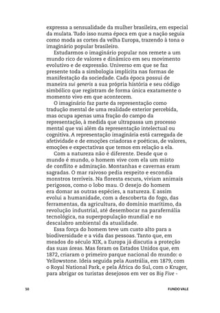 expressa a sensualidade da mulher brasileira, em especial
     da mulata. Tudo isso numa época em que a nação seguia
     como moda as cortes da velha Europa, trazendo à tona o
     imaginário popular brasileiro.
        Estudarmos o imaginário popular nos remete a um
     mundo rico de valores e dinâmico em seu movimento
     evolutivo e de expressão. Universo em que se faz
     presente toda a simbologia implícita nas formas de
     manifestação da sociedade. Cada época possui de
     maneira sui generis a sua própria história e seu código
     simbólico que registram de forma única exatamente o
     momento vivo em que acontecem.
        O imaginário faz parte da representação como
     tradução mental de uma realidade exterior percebida,
     mas ocupa apenas uma fração do campo da
     representação, à medida que ultrapassa um processo
     mental que vai além da representação intelectual ou
     cognitiva. A representação imaginária está carregada de
     afetividade e de emoções criadoras e poéticas, de valores,
     emoções e expectativas que temos em relação a ela.
        Com a natureza não é diferente. Desde que o
     mundo é mundo, o homem vive com ela um misto
     de conflito e admiração. Montanhas e cavernas eram
     sagradas. O mar raivoso pedia respeito e escondia
     monstros terríveis. Na floresta escura, viviam animais
     perigosos, como o lobo mau. O desejo do homem
     era domar as outras espécies, a natureza. E assim
     evolui a humanidade, com a descoberta do fogo, das
     ferramentas, da agricultura, do domínio marítimo, da
     revolução industrial, até desembocar na parafernália
     tecnológica, na superpopulação mundial e no
     descalabro ambiental da atualidade.
        Essa força do homem teve um custo alto para a
     biodiversidade e a vida das pessoas. Tanto que, em
     meados do século XIX, a Europa já discutia a proteção
     das suas áreas. Mas foram os Estados Unidos que, em
     1872, criaram o primeiro parque nacional do mundo: o
     Yellowstone. Ideia seguida pela Austrália, em 1879, com
     o Royal National Park, e pela África do Sul, com o Kruger,
     para abrigar os turistas desejosos em ver os Big Five -


50                                                    FUNDO VALE
 