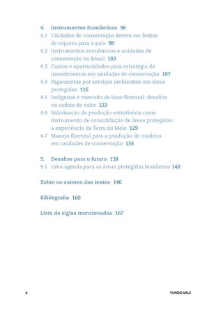 4. 	 Instrumentos Econômicos 96
    4.1 	 Unidades de conservação devem ser fontes
        de riqueza para o país 98
    4.2 	 Instrumentos econômicos e unidades de
        conservação no Brasil 103
    4.3 	 Custos e oportunidades para estratégia de
        investimentos em unidades de conservação 107
    4.4 	 Pagamentos por serviços ambientais em áreas
        protegidas 116
    4.5 	 Indígenas e mercado de base florestal: desafios
        na cadeia de valor 123
    4.6 	 Valorização da produção extrativista como
        instrumento de consolidação de áreas protegidas:
        a experiência da Terra do Meio 129
    4.7 	 Manejo florestal para a produção de madeira
        em unidades de conservação 133


    5. 	 Desafios para o futuro  138
    5.1 	 Uma agenda para as áreas protegidas brasileiras 140


    Sobre os autores dos textos 146


    Bibliografia  160


    Lista de siglas mencionadas 167




6                                                           FUNDO VALE
 