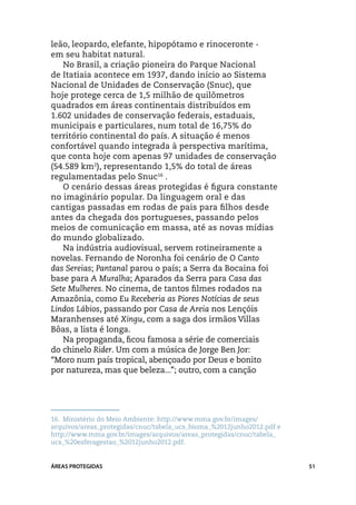 leão, leopardo, elefante, hipopótamo e rinoceronte - ­		
em seu habitat natural.
   No Brasil, a criação pioneira do Parque Nacional
de Itatiaia acontece em 1937, dando início ao Sistema
Nacional de Unidades de Conservação (Snuc), que
hoje protege cerca de 1,5 milhão de quilômetros
quadrados em áreas continentais distribuídos em
1.602 unidades de conservação federais, estaduais,
municipais e particulares, num total de 16,75% do
território continental do país. A situação é menos
confortável quando integrada à perspectiva marítima,
que conta hoje com apenas 97 unidades de conservação
(54.589 km2), representando 1,5% do total de áreas
regulamentadas pelo Snuc16 .
   O cenário dessas áreas protegidas é figura constante
no imaginário popular. Da linguagem oral e das
cantigas passadas em rodas de pais para filhos desde
antes da chegada dos portugueses, passando pelos
meios de comunicação em massa, até as novas mídias
do mundo globalizado.
   Na indústria audiovisual, servem rotineiramente a
novelas. Fernando de Noronha foi cenário de O Canto
das Sereias; Pantanal parou o país; a Serra da Bocaina foi
base para A Muralha; Aparados da Serra para Casa das
Sete Mulheres. No cinema, de tantos filmes rodados na
Amazônia, como Eu Receberia as Piores Notícias de seus
Lindos Lábios, passando por Casa de Areia nos Lençóis
Maranhenses até Xingu, com a saga dos irmãos Villas
Bôas, a lista é longa.
   Na propaganda, ficou famosa a série de comerciais
do chinelo Rider. Um com a música de Jorge Ben Jor:
“Moro num país tropical, abençoado por Deus e bonito
por natureza, mas que beleza...”; outro, com a canção




16.	 Ministério do Meio Ambiente: http://www.mma.gov.br/images/
arquivos/areas_protegidas/cnuc/tabela_ucs_bioma_%2012junho2012.pdf e
http://www.mma.gov.br/images/arquivos/areas_protegidas/cnuc/tabela_
ucs_%20esferagestao_%2012junho2012.pdf.


ÁREAS PROTEGIDAS                                                       51
 