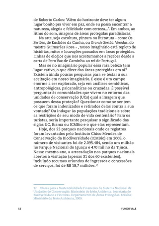 de Roberto Carlos: “Além do horizonte deve ter algum
     lugar bonito pra viver em paz, onde eu possa encontrar a
     natureza, alegria e felicidade com certeza...”. Em ambos, ao
     ritmo do som, imagens de áreas protegidas paradisíacas.
        Na arte, seja escultura, pintura ou literatura - como Os
     Sertões, de Euclides da Cunha, ou Grande Sertão: Veredas, do
     mestre Guimarães Rosa - , nosso imaginário está repleto de
     histórias, mitos e louvações passados em áreas protegidas.
     Linhas de elogios que nos acostumamos a receber desde a
     carta de Pero Vaz de Caminha ao rei de Portugal.
        Mas se no imaginário popular essa rara beleza tem
     lugar cativo, o que dizer das áreas protegidas em si?
     Existem ainda poucas pesquisas para se testar a sua
     aceitação em nosso imaginário. E esse é um campo
     enorme a ser explorado, seja em análises semióticas,
     antropológicas, psicanalíticas ou cruzadas. É possível
     perguntar às comunidades que vivem no entorno das
     unidades de conservação (UCs) qual a imagem que
     possuem dessa proteção? Questionar como se sentem
     os que foram indenizados e retirados delas contra a sua
     vontade? Ou indagar às populações tradicionais sobre
     as restrições de seu modo de vida centenário? Para os
     turistas, seria importante pesquisar o significado das
     siglas UC, Ibama ou ICMBio e o que elas representam.
        Hoje, dos 23 parques nacionais onde os registros
     foram levantados pelo Instituto Chico Mendes de
     Conservação da Biodiversidade (ICMBio) em 2008, o
     número de visitantes foi de 2.095.484, sendo um milhão
     no Parque Nacional do Iguaçu e 470 mil no da Tijuca.
     Nesse mesmo ano, a arrecadação nos parques nacionais
     abertos à visitação (apenas 31 dos 60 existentes),
     incluindo recursos oriundos de ingressos e concessões
     de serviços, foi de R$ 18,7 milhões.17




     17.	 Pilares para a Sustentabilidade Financeira do Sistema Nacional de
     Unidades de Conservação. Ministério do Meio Ambiente. Secretaria de
     Biodiversidade e Florestas. Departamento de Áreas Protegidas. Brasília:
     Ministério do Meio Ambiente, 2009.


52                                                                  FUNDO VALE
 