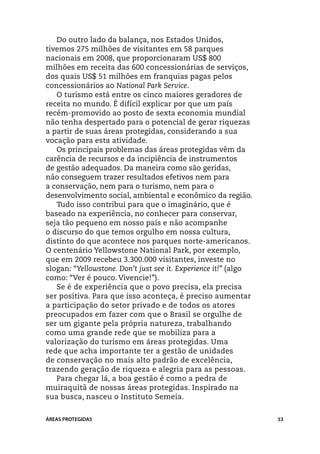 Do outro lado da balança, nos Estados Unidos,
tivemos 275 milhões de visitantes em 58 parques
nacionais em 2008, que proporcionaram US$ 800
milhões em receita das 600 concessionárias de serviços,
dos quais US$ 51 milhões em franquias pagas pelos
concessionários ao National Park Service.
   O turismo está entre os cinco maiores geradores de
receita no mundo. É difícil explicar por que um país
recém-promovido ao posto de sexta economia mundial
não tenha despertado para o potencial de gerar riquezas
a partir de suas áreas protegidas, considerando a sua
vocação para esta atividade.
   Os principais problemas das áreas protegidas vêm da
carência de recursos e da incipiência de instrumentos
de gestão adequados. Da maneira como são geridas,
não conseguem trazer resultados efetivos nem para
a conservação, nem para o turismo, nem para o
desenvolvimento social, ambiental e econômico da região.
   Tudo isso contribui para que o imaginário, que é
baseado na experiência, no conhecer para conservar,
seja tão pequeno em nosso país e não acompanhe
o discurso do que temos orgulho em nossa cultura,
distinto do que acontece nos parques norte-americanos.
O centenário Yellowstone National Park, por exemplo,
que em 2009 recebeu 3.300.000 visitantes, investe no
slogan: “Yellowstone. Don’t just see it. Experience it!” (algo
como: “Ver é pouco. Vivencie!”).
   Se é de experiência que o povo precisa, ela precisa
ser positiva. Para que isso aconteça, é preciso aumentar
a participação do setor privado e de todos os atores
preocupados em fazer com que o Brasil se orgulhe de
ser um gigante pela própria natureza, trabalhando
como uma grande rede que se mobiliza para a
valorização do turismo em áreas protegidas. Uma
rede que acha importante ter a gestão de unidades
de conservação no mais alto padrão de excelência,
trazendo geração de riqueza e alegria para as pessoas.
   Para chegar lá, a boa gestão é como a pedra de
muiraquitã de nossas áreas protegidas. Inspirado na
sua busca, nasceu o Instituto Semeia.


ÁREAS PROTEGIDAS                                                 53
 