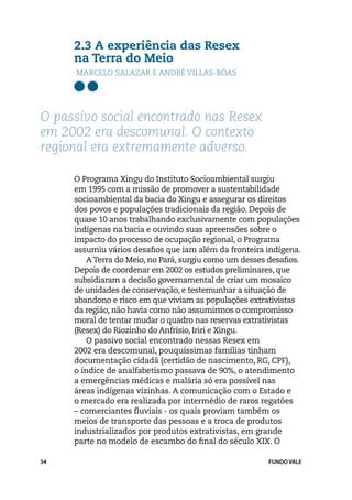 2.3 A experiência das Resex
     na Terra do Meio
      Marcelo Salazar e André Villas-Bôas




O passivo social encontrado nas Resex
em 2002 era descomunal. O contexto
regional era extremamente adverso.

     O Programa Xingu do Instituto Socioambiental surgiu
     em 1995 com a missão de promover a sustentabilidade
     socioambiental da bacia do Xingu e assegurar os direitos
     dos povos e populações tradicionais da região. Depois de
     quase 10 anos trabalhando exclusivamente com populações
     indígenas na bacia e ouvindo suas apreensões sobre o
     impacto do processo de ocupação regional, o Programa
     assumiu vários desafios que iam além da fronteira indígena.
         A Terra do Meio, no Pará, surgiu como um desses desafios.
     Depois de coordenar em 2002 os estudos preliminares, que
     subsidiaram a decisão governamental de criar um mosaico
     de unidades de conservação, e testemunhar a situação de
     abandono e risco em que viviam as populações extrativistas
     da região, não havia como não assumirmos o compromisso
     moral de tentar mudar o quadro nas reservas extrativistas
     (Resex) do Riozinho do Anfrísio, Iriri e Xingu.
         O passivo social encontrado nessas Resex em
     2002 era descomunal, pouquíssimas famílias tinham
     documentação cidadã (certidão de nascimento, RG, CPF),
     o índice de analfabetismo passava de 90%, o atendimento
     a emergências médicas e malária só era possível nas
     áreas indígenas vizinhas. A comunicação com o Estado e
     o mercado era realizada por intermédio de raros regatões
     – comerciantes fluviais - os quais proviam também os
     meios de transporte das pessoas e a troca de produtos
     industrializados por produtos extrativistas, em grande
     parte no modelo de escambo do final do século XIX. O

54                                                       FUNDO VALE
 