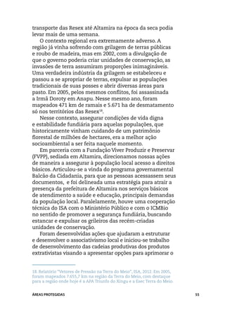 transporte das Resex até Altamira na época da seca podia
levar mais de uma semana.
    O contexto regional era extremamente adverso. A
região já vinha sofrendo com grilagem de terras públicas
e roubo de madeira, mas em 2002, com a divulgação de
que o governo poderia criar unidades de conservação, as
invasões de terra assumiram proporções inimagináveis.
Uma verdadeira indústria da grilagem se estabeleceu e
passou a se apropriar de terras, expulsar as populações
tradicionais de suas posses e abrir diversas áreas para
pasto. Em 2005, pelos mesmos conflitos, foi assassinada
a Irmã Doroty em Anapu. Nesse mesmo ano, foram
mapeados 471 km de ramais e 5.671 ha de desmatamento
só nos territórios das Resex18.
    Nesse contexto, assegurar condições de vida digna
e estabilidade fundiária para aquelas populações, que
historicamente vinham cuidando de um patrimônio
florestal de milhões de hectares, era a melhor ação
socioambiental a ser feita naquele momento.
    Em parceria com a Fundação Viver Produzir e Preservar
(FVPP), sediada em Altamira, direcionamos nossas ações
de maneira a assegurar à população local acesso a direitos
básicos. Articulou-se a vinda do programa governamental
Balcão da Cidadania, para que as pessoas acessassem seus
documentos, e foi delineada uma estratégia para atrair a
presença da prefeitura de Altamira nos serviços básicos
de atendimento a saúde e educação, principais demandas
da população local. Paralelamente, houve uma cooperação
técnica do ISA com o Ministério Público e com o ICMBio
no sentido de promover a segurança fundiária, buscando
estancar e expulsar os grileiros das recém-criadas
unidades de conservação.
    Foram desenvolvidas ações que ajudaram a estruturar
e desenvolver o associativismo local e iniciou-se trabalho
de desenvolvimento das cadeias produtivas dos produtos
extrativistas visando a apresentar opções para aprimorar o


18.	Relatório “Vetores de Pressão na Terra do Meio”, ISA, 2012. Em 2005,
foram mapeados 7.655,7 km na região da Terra do Meio, com destaque
para a região onde hoje é a APA Triunfo do Xingu e a Esec Terra do Meio.


ÁREAS PROTEGIDAS                                                           55
 