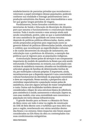 estabelecimento de parcerias privadas que reconhecem e
valorizam o papel estratégico dessas populações, podendo
conhecer sua realidade e interagir positivamente com a
produção extrativista das Resex, sem intermediários e sem
ter que gastar longos períodos de viagem.
    Paralelamente, foram firmados convênios com as
secretarias de Saúde e Educação do Município de Altamira
para que assuma o funcionamento e a manutenção desses
centros. Tudo é muito recente e esse arranjo ainda está
sendo consolidado, porém, sabe-se que a sustentabilidade
de uma assistência de qualidade em áreas remotas
depende de políticas públicas diferenciadas. Assim, estão
sendo preparadas propostas para negociação junto ao
governo federal de políticas diferenciadas (saúde, educação
e crédito), que reconheçam as especificidades culturais
e de custos decorrentes da situação de isolamento, em
articulação com a prefeitura de Altamira, a exemplo das
políticas que já vigoram para as populações indígenas.
    A estruturação desses polos de serviços é um componente
importante do modelo de assistência às Resex que está sendo
estruturado. É fundamental, no entanto, sua articulação com
núcleos de assistência menores, situados em localidades que
articulam grupos de famílias de determinados trechos de
rio, por motivações culturais próprias. É importante, ainda,
reconhecermos que a dispersão espacial é uma característica
cultural fundamental da identidade da população extrativista
e deve ser respeitada. Nesse sentido, a perspectiva não é
centralizar espacialmente a população nesses polos de
assistência, mas sim alguns serviços de maior complexidade
e custo. Outras sub-localidades também devem ser
consideradas e dispor de uma estrutura básica de referência
para assistência à saúde, saneamento e educação. Espera-se,
com esse modelo, criar uma centralidade sem concentrar a
população em torno dessas infraestruturas.
    O grande desafio para as Resex e o Mosaico da Terra
do Meio como um todo é estar na região de construção
da UHE de Belo Monte com o turbilhão que essa obra traz
para a região, reverberando em vários sentidos dentro
das Resex e no entorno. Estes impactos não foram sequer
considerados no EIA-Rima da obra ou contemplados nas
suas condicionantes mitigatórias.
ÁREAS PROTEGIDAS                                               57
 