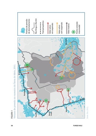 58
             Figura 1
             Vetores de pressão no mosaico da Terra do Meio, 2011.

                                                       Uruará


                                   Rurópolis
                                                                                 Pontos de pressão
                                                                                 de desmatamento


              Trairão                                                            Rio Xingu e Rio Iriri


                                                                                 Transamazônica


                 Santa                                                           Vetor ativo
                 Luzia
                                                                                 em expansão


                                                                                 Vetor ativo
                                                                                 sem expansão

                      Moraes                                         São Felix
                                                                                 Vetor inativo



                                                                                 Ponto conexão
                                                                                 intermodal




FUNDO VALE
             Fonte: ISA, 2012.
 