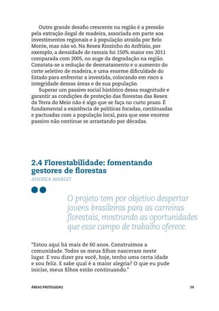 Outro grande desafio crescente na região é a pressão
pela extração ilegal de madeira, associada em parte aos
investimentos regionais e à população atraída por Belo
Monte, mas não só. Na Resex Riozinho do Anfrísio, por
exemplo, a densidade de ramais foi 150% maior em 2011
comparada com 2005, no auge da degradação na região.
Constata-se a redução de desmatamento e o aumento do
corte seletivo de madeira, e uma enorme dificuldade do
Estado para enfrentar a investida, colocando em risco a
integridade dessas áreas e de sua população.
   Superar um passivo social histórico dessa magnitude e
garantir as condições de proteção das florestas das Resex
da Terra do Meio não é algo que se faça no curto prazo. É
fundamental a existência de políticas focadas, continuadas
e pactuadas com a população local, para que esse enorme
passivo não continue se arrastando por décadas.




2.4 Florestabilidade: fomentando
gestores de florestas
Andrea Margit



                   O projeto tem por objetivo despertar
                   jovens brasileiros para as carreiras
                   florestais, mostrando as oportunidades
                   que esse campo de trabalho oferece.

“Estou aqui há mais de 60 anos. Construímos a
comunidade. Todos os meus filhos nasceram neste
lugar. E vou dizer pra você, hoje, tenho uma certa idade
e sou feliz. E sabe qual é a maior alegria? O que eu pude
iniciar, meus filhos estão continuando.”


ÁREAS PROTEGIDAS                                             59
 
