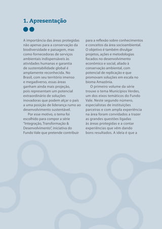 1. Apresentação


A importância das áreas protegidas   para a reflexão sobre conhecimentos
não apenas para a conservação da     e conceitos da área socioambiental.
biodiversidade e paisagem, mas       O objetivo é também divulgar
como fornecedoras de serviços        projetos, ações e metodologias
ambientais indispensáveis às         focados no desenvolvimento
atividades humanas e garantia        econômico e social, aliado à
de sustentabilidade global é         conservação ambiental, com
amplamente reconhecida. No           potencial de replicação e que
Brasil, com seu território imenso    promovam soluções em escala no
e megadiverso, essas áreas           bioma Amazônia.
ganham ainda mais projeção,             O primeiro volume da série
pois representam um potencial        trouxe o tema Municípios Verdes,
extraordinário de soluções           um dos eixos temáticos do Fundo
inovadoras que podem alçar o país    Vale. Neste segundo número,
a uma posição de liderança rumo ao   especialistas de instituições
desenvolvimento sustentável.         parceiras e com ampla experiência
   Por esse motivo, o tema foi       na área foram convidados a trazer
escolhido para compor a série        as grandes questões ligadas
“Integração, Transformação &         às áreas protegidas e a contar
Desenvolvimento”, iniciativa do      experiências que vêm dando
Fundo Vale que pretende contribuir   bons resultados. A ideia é que a




ÁREAS PROTEGIDAS                                                       7
 