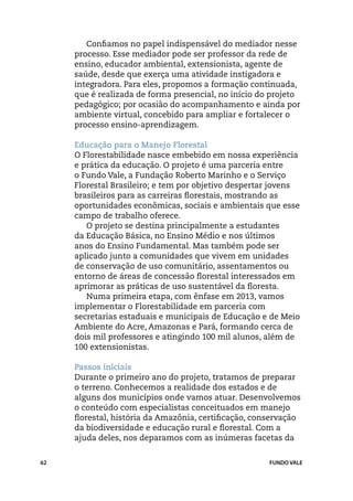 Confiamos no papel indispensável do mediador nesse
     processo. Esse mediador pode ser professor da rede de
     ensino, educador ambiental, extensionista, agente de
     saúde, desde que exerça uma atividade instigadora e
     integradora. Para eles, propomos a formação continuada,
     que é realizada de forma presencial, no início do projeto
     pedagógico; por ocasião do acompanhamento e ainda por
     ambiente virtual, concebido para ampliar e fortalecer o
     processo ensino-aprendizagem.

     Educação para o Manejo Florestal
     O Florestabilidade nasce embebido em nossa experiência
     e prática da educação. O projeto é uma parceria entre
     o Fundo Vale, a Fundação Roberto Marinho e o Serviço
     Florestal Brasileiro; e tem por objetivo despertar jovens
     brasileiros para as carreiras florestais, mostrando as
     oportunidades econômicas, sociais e ambientais que esse
     campo de trabalho oferece.
        O projeto se destina principalmente a estudantes
     da Educação Básica, no Ensino Médio e nos últimos
     anos do Ensino Fundamental. Mas também pode ser
     aplicado junto a comunidades que vivem em unidades
     de conservação de uso comunitário, assentamentos ou
     entorno de áreas de concessão florestal interessados em
     aprimorar as práticas de uso sustentável da floresta.
        Numa primeira etapa, com ênfase em 2013, vamos
     implementar o Florestabilidade em parceria com
     secretarias estaduais e municipais de Educação e de Meio
     Ambiente do Acre, Amazonas e Pará, formando cerca de
     dois mil professores e atingindo 100 mil alunos, além de
     100 extensionistas.

     Passos iniciais
     Durante o primeiro ano do projeto, tratamos de preparar
     o terreno. Conhecemos a realidade dos estados e de
     alguns dos municípios onde vamos atuar. Desenvolvemos
     o conteúdo com especialistas conceituados em manejo
     florestal, história da Amazônia, certificação, conservação
     da biodiversidade e educação rural e florestal. Com a
     ajuda deles, nos deparamos com as inúmeras facetas da


62                                                     FUNDO VALE
 