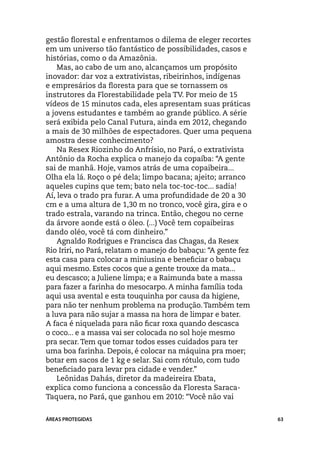 gestão florestal e enfrentamos o dilema de eleger recortes
em um universo tão fantástico de possibilidades, casos e
histórias, como o da Amazônia.
    Mas, ao cabo de um ano, alcançamos um propósito
inovador: dar voz a extrativistas, ribeirinhos, indígenas
e empresários da floresta para que se tornassem os
instrutores da Florestabilidade pela TV. Por meio de 15
vídeos de 15 minutos cada, eles apresentam suas práticas
a jovens estudantes e também ao grande público. A série
será exibida pelo Canal Futura, ainda em 2012, chegando
a mais de 30 milhões de espectadores. Quer uma pequena
amostra desse conhecimento?
    Na Resex Riozinho do Anfrísio, no Pará, o extrativista
Antônio da Rocha explica o manejo da copaíba: “A gente
sai de manhã. Hoje, vamos atrás de uma copaibeira...
Olha ela lá. Roço o pé dela; limpo bacana; ajeito; arranco
aqueles cupins que tem; bato nela toc-toc-toc... sadia!
Aí, leva o trado pra furar. A uma profundidade de 20 a 30
cm e a uma altura de 1,30 m no tronco, você gira, gira e o
trado estrala, varando na trinca. Então, chegou no cerne
da árvore aonde está o óleo. (...) Você tem copaibeiras
dando oléo, você tá com dinheiro.”
    Agnaldo Rodrigues e Francisca das Chagas, da Resex
Rio Iriri, no Pará, relatam o manejo do babaçu: “A gente fez
esta casa para colocar a miniusina e beneficiar o babaçu
aqui mesmo. Estes cocos que a gente trouxe da mata...
eu descasco; a Juliene limpa; e a Raimunda bate a massa
para fazer a farinha do mesocarpo. A minha família toda
aqui usa avental e esta touquinha por causa da higiene,
para não ter nenhum problema na produção. Também tem
a luva para não sujar a massa na hora de limpar e bater.
A faca é niquelada para não ficar roxa quando descasca
o coco... e a massa vai ser colocada no sol hoje mesmo
pra secar. Tem que tomar todos esses cuidados para ter
uma boa farinha. Depois, é colocar na máquina pra moer;
botar em sacos de 1 kg e selar. Sai com rótulo, com tudo
beneficiado para levar pra cidade e vender.”
    Leônidas Dahás, diretor da madeireira Ebata,
explica como funciona a concessão da Floresta Saraca-
Taquera, no Pará, que ganhou em 2010: “Você não vai


ÁREAS PROTEGIDAS                                               63
 