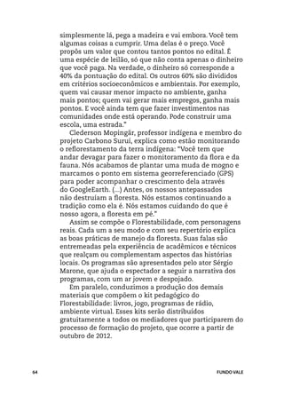 simplesmente lá, pega a madeira e vai embora. Você tem
     algumas coisas a cumprir. Uma delas é o preço. Você
     propôs um valor que contou tantos pontos no edital. É
     uma espécie de leilão, só que não conta apenas o dinheiro
     que você paga. Na verdade, o dinheiro só corresponde a
     40% da pontuação do edital. Os outros 60% são divididos
     em critérios socioeconômicos e ambientais. Por exemplo,
     quem vai causar menor impacto no ambiente, ganha
     mais pontos; quem vai gerar mais empregos, ganha mais
     pontos. E você ainda tem que fazer investimentos nas
     comunidades onde está operando. Pode construir uma
     escola, uma estrada.”
        Clederson Mopingãr, professor indígena e membro do
     projeto Carbono Suruí, explica como estão monitorando
     o reflorestamento da terra indígena: “Você tem que
     andar devagar para fazer o monitoramento da flora e da
     fauna. Nós acabamos de plantar uma muda de mogno e
     marcamos o ponto em sistema georreferenciado (GPS)
     para poder acompanhar o crescimento dela através
     do GoogleEarth. (...) Antes, os nossos antepassados
     não destruíam a floresta. Nós estamos continuando a
     tradição como ela é. Nós estamos cuidando do que é
     nosso agora, a floresta em pé.”
        Assim se compõe o Florestabilidade, com personagens
     reais. Cada um a seu modo e com seu repertório explica
     as boas práticas de manejo da floresta. Suas falas são
     entremeadas pela experiência de acadêmicos e técnicos
     que realçam ou complementam aspectos das histórias
     locais. Os programas são apresentados pelo ator Sérgio
     Marone, que ajuda o espectador a seguir a narrativa dos
     programas, com um ar jovem e despojado.
        Em paralelo, conduzimos a produção dos demais
     materiais que compõem o kit pedagógico do
     Florestabilidade: livros, jogo, programas de rádio,
     ambiente virtual. Esses kits serão distribuídos
     gratuitamente a todos os mediadores que participarem do
     processo de formação do projeto, que ocorre a partir de
     outubro de 2012.




64                                                   FUNDO VALE
 