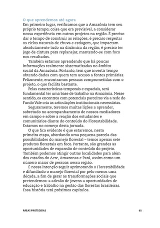 O que aprendemos até agora
Em primeiro lugar, verificamos que a Amazônia tem seu
próprio tempo; coisa que era previsível, a considerar
nossa experiência em outros projetos na região. É preciso
dar o tempo de construir as relações; é preciso respeitar
os ciclos naturais de chuva e estiagem, que impactam
absolutamente tudo na dinâmica da região; é preciso ter
jogo de cintura para replanejar, mantendo-se com foco
nos resultados.
   Também estamos aprendendo que há poucas
informações realmente sistematizadas no âmbito
social da Amazônia. Portanto, tem que investir tempo
obtendo dados com quem tem acesso a fontes primárias.
Felizmente, encontramos pessoas comprometidas com o
projeto, o que facilita bastante.
   Pelas características temporais e espaciais, será
fundamental ter uma base de trabalho na Amazônia. Nesse
sentido, os encontros com potenciais parceiros via a rede do
Fundo Vale cria as articulações institucionais necessárias.
   Seguramente, teremos muitas lições a aprender,
sobretudo no acompanhamento de nossos mediadores
em campo e sobre a reação dos estudantes e
comunitários diante do conteúdo do Florestabilidade.
Estamos no começo desta jornada.
   O que fica evidente é que estaremos, nesta
primeira etapa, abordando uma pequena parcela das
possibilidades do manejo florestal – temos apenas sete
produtos florestais em foco. Portanto, são grandes as
oportunidades de expansão de conteúdo do projeto.
Também podemos atingir outras localidades para além
dos estados do Acre, Amazonas e Pará, assim como um
número maior de pessoas nessa região.
   É nossa intenção seguir aprimorando o Florestabilidade
e difundindo o manejo florestal por pelo menos uma
década, a fim de gerar as transformações sociais que
pretendemos: a adesão de jovens a oportunidades de
educação e trabalho na gestão das florestas brasileiras.
Essa história terá próximos capítulos.




ÁREAS PROTEGIDAS                                               65
 