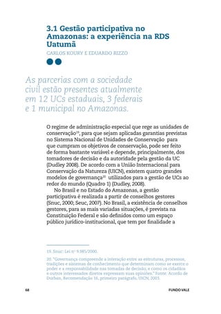 3.1 Gestão participativa no
     Amazonas: a experiência na RDS
     Uatumã
     Carlos Koury e Eduardo Rizzo




As parcerias com a sociedade
civil estão presentes atualmente
em 12 UCs estaduais, 3 federais
e 1 municipal no Amazonas.

     O regime de administração especial que rege as unidades de
     conservação19, para que sejam aplicadas garantias previstas
     no Sistema Nacional de Unidades de Conservação para
     que cumpram os objetivos de conservação, pode ser feito
     de forma bastante variável e depende, principalmente, dos
     tomadores de decisão e da autoridade pela gestão da UC
     (Dudley 2008). De acordo com a União Internacional para
     Conservação da Natureza (UICN), existem quatro grandes
     modelos de governança20 utilizados para a gestão de UCs ao
     redor do mundo (Quadro 1) (Dudley, 2008).
        No Brasil e no Estado do Amazonas, a gestão
     participativa é realizada a partir de conselhos gestores
     (Snuc, 2000; Seuc, 2007). No Brasil, a existência de conselhos
     gestores, para as mais variadas situações, é prevista na
     Constituição Federal e são definidos como um espaço
     público jurídico-institucional, que tem por finalidade a




     19.	Snuc: Lei no 9.985/2000.
     20.	“Governança compreende a interação entre as estruturas, processos,
     tradições e sistemas de conhecimento que determinam como se exerce o
     poder e a responsabilidade nas tomadas de decisão, e como os cidadãos
     e outros interessados diretos expressam suas opiniões.” Fonte: Acordo de
     Durban, Recomendação 16, primeiro parágrafo, UICN, 2003.

68                                                                 FUNDO VALE
 