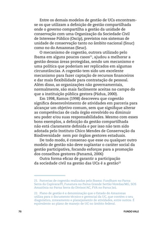 Entre os demais modelos de gestão de UCs encontram-
     se os que utilizam a definição de gestão compartilhada
     onde o governo compartilha a gestão da unidade de
     conservação com uma Organização da Sociedade Civil
     de Interesse Público (Oscip), previstos nos sistemas de
     unidade de conservação tanto no âmbito nacional (Snuc)
     como no do Amazonas (Seuc).
        O mecanismo de cogestão, outrora utilizado pelo
     Ibama em alguns poucos casos21, ajudou a melhorar a
     gestão dessas áreas protegidas, sendo um mecanismo e
     uma política que poderiam ser replicados em algumas
     circunstâncias. A cogestão tem sido um excelente
     mecanismo para fazer captação de recursos financeiros
     e dar mais flexibilidade para contratação de pessoal.
     Além disso, as organizações não governamentais,
     normalmente, são mais facilmente aceitas no campo do
     que a instituição pública gestora (Pádua, 2000).
        Em 1998, Ramos (1998) descreveu que cogestão
     significa desenvolvimento de atividades em parceria para
     alcançar um objetivo comum, sem que signifique alterar
     as competências de cada órgão envolvido ou diminuir
     seu poder e/ou suas responsabilidades. Mesmo com esses
     bons exemplos, a definição da gestão compartilhada
     não está claramente definida e por isso não tem sido
     adotada pelo Instituto Chico Mendes de Conservação da
     Biodiversidade nem por órgãos gestores estaduais.
        De todo modo, é consenso que esse ou qualquer outro
     modelo de gestão não deve suplantar o caráter social da
     gestão participativa, focando esforços para a promoção
     dos conselhos gestores (Panamá, 2006)
        Outra forma eficaz de garantir a participação
     da sociedade civil na gestão das UCs é a gestão22



     21.	 Parcerias de cogestão realizadas pelo Ibama: Fundham no Parna
     Serra da Capivara/PI, Funatura no Parna Grande Sertão Veredas/MG, SOS
     Amazônia no Parna Serra do Divisor/AC, FVA no Parna Jaú.
     22.	 Plano de gestão é a denominação que o Estado do Amazonas
     utiliza para o documento técnico e gerencial da UC, que contém o seu
     diagnóstico, zoneamento e planejamento de atividades, entre outros. É
     equivalente ao plano de manejo de UC no âmbito federal.

70                                                                FUNDO VALE
 