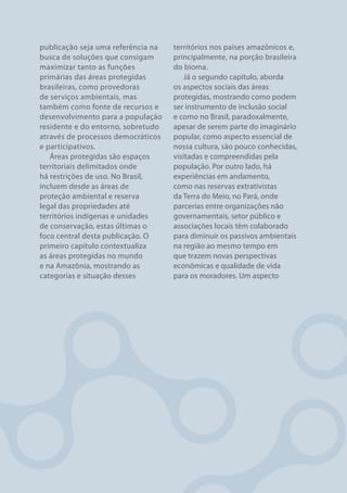 publicação seja uma referência na   territórios nos países amazônicos e,
busca de soluções que consigam      principalmente, na porção brasileira
maximizar tanto as funções          do bioma.
primárias das áreas protegidas         Já o segundo capítulo, aborda
brasileiras, como provedoras        os aspectos sociais das áreas
de serviços ambientais, mas         protegidas, mostrando como podem
também como fonte de recursos e     ser instrumento de inclusão social
desenvolvimento para a população    e como no Brasil, paradoxalmente,
residente e do entorno, sobretudo   apesar de serem parte do imaginário
através de processos democráticos   popular, como aspecto essencial de
e participativos.                   nossa cultura, são pouco conhecidas,
   Áreas protegidas são espaços     visitadas e compreendidas pela
territoriais delimitados onde       população. Por outro lado, há
há restrições de uso. No Brasil,    experiências em andamento,
incluem desde as áreas de           como nas reservas extrativistas
proteção ambiental e reserva        da Terra do Meio, no Pará, onde
legal das propriedades até          parcerias entre organizações não
territórios indígenas e unidades    governamentais, setor público e
de conservação, estas últimas o     associações locais têm colaborado
foco central desta publicação. O    para diminuir os passivos ambientais
primeiro capítulo contextualiza     na região ao mesmo tempo em
as áreas protegidas no mundo        que trazem novas perspectivas
e na Amazônia, mostrando as         econômicas e qualidade de vida
categorias e situação desses        para os moradores. Um aspecto




8                                                             FUNDO VALE
 