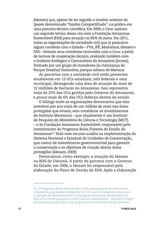 (Idesam) que, apesar de ter seguido o modelo anterior do
     Ipaam denominado “Gestão Compartilhada”, na prática era
     uma parceria técnico-científica. Em 2009, o Ceuc assinou
     um segundo termo, dessa vez com a Fundação Amazonas
     Sustentável (FAS) para atuação na RDS do Juma. Em 2011,
     todas as organizações da sociedade civil que já possuíam
     algum convênio com o Estado – FVA, IPÊ, Mamirauá, Idesam e
     FAS – tiveram seus convênios renovados com o Ceuc a partir
     de termos de cooperação-técnica, realizado também com
     o Instituto Ecológico e Comunitário da Amazônia (Iecam),
     formado por um grupo de moradores da vizinhança do
     Parque Estadual Sumaúma, parque urbano de Manaus.
         As parcerias com a sociedade civil estão presentes
     atualmente em 12 UCs estaduais, três federais e uma
     municipal, abrangendo uma área de atuação de mais de
     12 milhões de hectares no Amazonas. Isso representa
     mais de 25% das UCs geridas pelo Governo do Amazonas,
     e pouco mais de 6% das UCs federais dentro do estado.
         O diálogo entre as organizações demonstrou que elas
     investem por ano mais de um milhão de reais nas áreas
     protegidas que atuam, sem considerar os investimentos
     do Instituto Mamirauá – que atualmente é um Instituto
     de Pesquisa do Ministério da Ciência e Tecnologia (MCT)
     – e da Fundação Amazonas Sustentável, responsável pelo
     investimento do Programa Bolsa Floresta do Estado do
     Amazonas24. Todo esse recurso auxilia na implementação do
     Sistema Nacional e Estadual de Unidades de Conservação,
     que carece de investimento governamental para garantir
     a conservação e os objetivos de criação destas áreas
     protegidas (Idesam, 2009).
         Destacamos, como exemplo, a atuação do Idesam
     na RDS do Uatumã. A partir da parceria com o Governo
     do Estado, em 2006, o Idesam foi responsável pela
     elaboração do Plano de Gestão da RDS. Após a elaboração




     24.	 O Programa Bolsa Floresta foi criado pelo governo do Amazonas
     e beneficia populações residentes em UCs que se comprometem com
     a redução do desmatamento. A Fundação Amazonas Sustentável é a
     executora deste programa. Fonte: Planeta Sustentável – Glossário. http://
     planetasustentavel.abril.com.br/glossario/b.shtml?plv=bolsa-floresta.

72                                                                  FUNDO VALE
 
