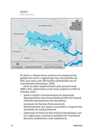 Figura 1
                  RDS Uatumã



                                            São Sebastião do Uatumã




     Presidente Figueiredo




                                                  Itapiranga
     Rio Preto da Eva




                         Itacoatiara

                                                                       Silves




 Comunidades                 Limites RDS UATUMÃ      Limites Intermunicipais




                  do plano, o Idesam focou esforços em programas de
                  geração de renda e organização das comunidades da
                  RDS, que conta com 389 famílias distribuídas em 20
                  comunidades (Amazonas, 2009).
                     Entre as ações implementadas pela parceria entre
                  2008 e 2011, destacamos as de maior impacto na RDS do
                  Uatumã, como:
                  •	    apoio à criação e funcionamento da Associação
                        Agroextrativista das Comunidades da RDS do Uatumã,
                        entidade representativa dos moradores;
                  •	    instalação de Parcelas Permanentes de
                        Monitoramento, que visam a quantificar o impacto das
                        atividades de manejo florestal;
                  •	    elaboração de Plano de Boas Práticas Extrativistas, que
                        cria regras para o manejo sustentável de 33 produtos
                        florestais madeireiros e não madeireiros;


74                                                                              FUNDO VALE
 