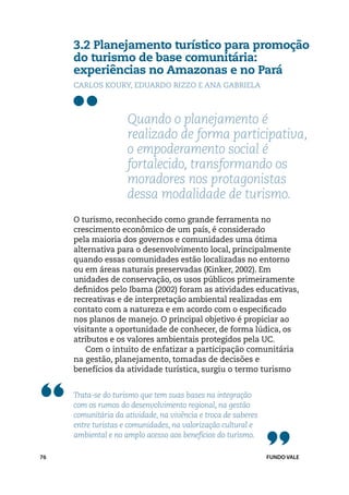 3.2 Planejamento turístico para promoção
     do turismo de base comunitária:
     experiências no Amazonas e no Pará
     Carlos Koury, Eduardo Rizzo e Ana Gabriela



                     Quando o planejamento é
                     realizado de forma participativa,
                     o empoderamento social é
                     fortalecido, transformando os
                     moradores nos protagonistas
                     dessa modalidade de turismo.
     O turismo, reconhecido como grande ferramenta no
     crescimento econômico de um país, é considerado
     pela maioria dos governos e comunidades uma ótima
     alternativa para o desenvolvimento local, principalmente
     quando essas comunidades estão localizadas no entorno
     ou em áreas naturais preservadas (Kinker, 2002). Em
     unidades de conservação, os usos públicos primeiramente
     definidos pelo Ibama (2002) foram as atividades educativas,
     recreativas e de interpretação ambiental realizadas em
     contato com a natureza e em acordo com o especificado
     nos planos de manejo. O principal objetivo é propiciar ao
     visitante a oportunidade de conhecer, de forma lúdica, os
     atributos e os valores ambientais protegidos pela UC.
        Com o intuito de enfatizar a participação comunitária
     na gestão, planejamento, tomadas de decisões e
     benefícios da atividade turística, surgiu o termo turismo


     Trata-se do turismo que tem suas bases na integração
     com os rumos do desenvolvimento regional, na gestão
     comunitária da atividade, na vivência e troca de saberes
     entre turistas e comunidades, na valorização cultural e
     ambiental e no amplo acesso aos benefícios do turismo.

76                                                              FUNDO VALE
 