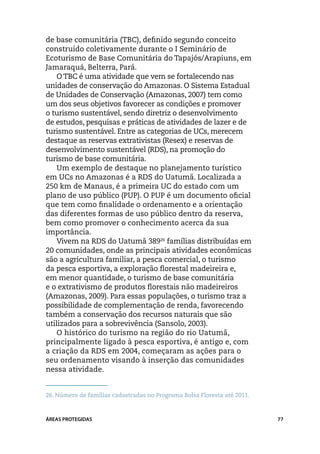 de base comunitária (TBC), definido segundo conceito
construído coletivamente durante o I Seminário de
Ecoturismo de Base Comunitária do Tapajós/Arapiuns, em
Jamaraquá, Belterra, Pará.
    O TBC é uma atividade que vem se fortalecendo nas
unidades de conservação do Amazonas. O Sistema Estadual
de Unidades de Conservação (Amazonas, 2007) tem como
um dos seus objetivos favorecer as condições e promover
o turismo sustentável, sendo diretriz o desenvolvimento
de estudos, pesquisas e práticas de atividades de lazer e de
turismo sustentável. Entre as categorias de UCs, merecem
destaque as reservas extrativistas (Resex) e reservas de
desenvolvimento sustentável (RDS), na promoção do
turismo de base comunitária.
    Um exemplo de destaque no planejamento turístico
em UCs no Amazonas é a RDS do Uatumã. Localizada a
250 km de Manaus, é a primeira UC do estado com um
plano de uso público (PUP). O PUP é um documento oficial
que tem como finalidade o ordenamento e a orientação
das diferentes formas de uso público dentro da reserva,
bem como promover o conhecimento acerca da sua
importância.
    Vivem na RDS do Uatumã 38926 famílias distribuídas em
20 comunidades, onde as principais atividades econômicas
são a agricultura familiar, a pesca comercial, o turismo
da pesca esportiva, a exploração florestal madeireira e,
em menor quantidade, o turismo de base comunitária
e o extrativismo de produtos florestais não madeireiros
(Amazonas, 2009). Para essas populações, o turismo traz a
possibilidade de complementação de renda, favorecendo
também a conservação dos recursos naturais que são
utilizados para a sobrevivência (Sansolo, 2003).
    O histórico do turismo na região do rio Uatumã,
principalmente ligado à pesca esportiva, é antigo e, com
a criação da RDS em 2004, começaram as ações para o
seu ordenamento visando à inserção das comunidades
nessa atividade.


26.	Número de famílias cadastradas no Programa Bolsa Floresta até 2011.



ÁREAS PROTEGIDAS                                                          77
 