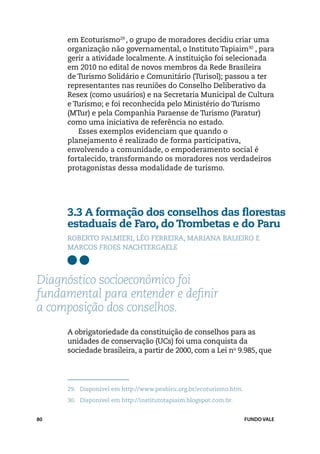 em Ecoturismo29 , o grupo de moradores decidiu criar uma
     organização não governamental, o Instituto Tapiaim30 , para
     gerir a atividade localmente. A instituição foi selecionada
     em 2010 no edital de novos membros da Rede Brasileira
     de Turismo Solidário e Comunitário (Turisol); passou a ter
     representantes nas reuniões do Conselho Deliberativo da
     Resex (como usuários) e na Secretaria Municipal de Cultura
     e Turismo; e foi reconhecida pelo Ministério do Turismo
     (MTur) e pela Companhia Paraense de Turismo (Paratur)
     como uma iniciativa de referência no estado.
        Esses exemplos evidenciam que quando o
     planejamento é realizado de forma participativa,
     envolvendo a comunidade, o empoderamento social é
     fortalecido, transformando os moradores nos verdadeiros
     protagonistas dessa modalidade de turismo.




     3.3 A formação dos conselhos das florestas
     estaduais de Faro, do Trombetas e do Paru
     Roberto Palmieri, Léo Ferreira, Mariana Balieiro e
     Marcos Froes Nachtergaele



Diagnóstico socioeconômico foi
fundamental para entender e definir
a composição dos conselhos.
     A obrigatoriedade da constituição de conselhos para as
     unidades de conservação (UCs) foi uma conquista da
     sociedade brasileira, a partir de 2000, com a Lei no 9.985, que




     29.	 Disponível em http://www.peabiru.org.br/ecoturismo.htm.
     30.	 Disponível em http://institutotapiaim.blogspot.com.br.


80                                                                  FUNDO VALE
 