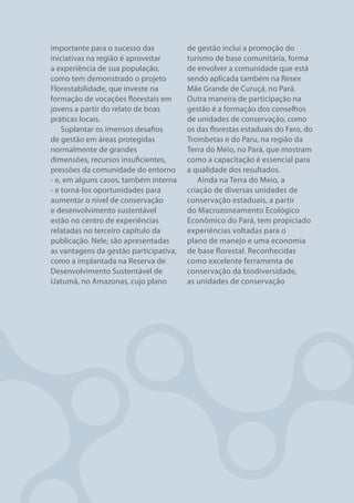importante para o sucesso das           de gestão inclui a promoção do
iniciativas na região é aproveitar      turismo de base comunitária, forma
a experiência de sua população,         de envolver a comunidade que está
como tem demonstrado o projeto          sendo aplicada também na Resex
Florestabilidade, que investe na        Mãe Grande de Curuçá, no Pará.
formação de vocações florestais em      Outra maneira de participação na
jovens a partir do relato de boas       gestão é a formação dos conselhos
práticas locais.                        de unidades de conservação, como
    Suplantar os imensos desafios       os das florestas estaduais do Faro, do
de gestão em áreas protegidas           Trombetas e do Paru, na região da
normalmente de grandes                  Terra do Meio, no Pará, que mostram
dimensões, recursos insuficientes,      como a capacitação é essencial para
pressões da comunidade do entorno       a qualidade dos resultados.
- e, em alguns casos, também interna       Ainda na Terra do Meio, a
- e torná-los oportunidades para        criação de diversas unidades de
aumentar o nível de conservação         conservação estaduais, a partir
e desenvolvimento sustentável           do Macrozoneamento Ecológico
estão no centro de experiências         Econômico do Pará, tem propiciado
relatadas no terceiro capítulo da       experiências voltadas para o
publicação. Nele, são apresentadas      plano de manejo e uma economia
as vantagens da gestão participativa,   de base florestal. Reconhecidas
como a implantada na Reserva de         como excelente ferramenta de
Desenvolvimento Sustentável de          conservação da biodiversidade,
Uatumã, no Amazonas, cujo plano         as unidades de conservação




ÁREAS PROTEGIDAS                                                             9
 