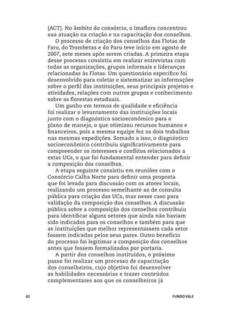 (ACT). No âmbito do consórcio, o Imaflora concentrou
     sua atuação na criação e na capacitação dos conselhos.
         O processo de criação dos conselhos das Flotas de
     Faro, do Trombetas e do Paru teve início em agosto de
     2007, sete meses após serem criadas. A primeira etapa
     desse processo consistiu em realizar entrevistas com
     todas as organizações, grupos informais e lideranças
     relacionadas às Flotas. Um questionário específico foi
     desenvolvido para coletar e sistematizar as informações
     sobre o perfil das instituições, seus principais projetos e
     atividades, relações com outros grupos e conhecimento
     sobre as florestas estaduais.
         Um ganho em termos de qualidade e eficiência
     foi realizar o levantamento das instituições locais
     junto com o diagnóstico socioeconômico para o
     plano de manejo, o que otimizou recursos humanos e
     financeiros, pois a mesma equipe fez os dois trabalhos
     nas mesmas expedições. Somado a isso, o diagnóstico
     socioeconômico contribuiu significativamente para
     compreender os interesses e conflitos relacionados a
     estas UCs, o que foi fundamental entender para definir
     a composição dos conselhos.
         A etapa seguinte consistiu em reuniões com o
     Consórcio Calha Norte para definir uma proposta
     que foi levada para discussão com os atores locais,
     realizando um processo semelhante ao de consulta
     pública para criação das UCs, mas nesse caso para
     validação da composição dos conselhos. A discussão
     pública sobre a composição dos conselhos contribuiu
     para identificar alguns setores que ainda não haviam
     sido indicados para os conselhos e também para que
     as instituições que melhor representassem cada setor
     fossem indicadas pelos seus pares. Outro benefício
     do processo foi legitimar a composição dos conselhos
     antes que fossem formalizados por portaria.
         A partir dos conselhos instituídos, o próximo
     passo foi realizar um processo de capacitação
     dos conselheiros, cujo objetivo foi desenvolver
     as habilidades necessárias e trazer conteúdos
     complementares aos que os conselheiros já


82                                                     FUNDO VALE
 