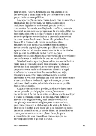 dispunham. Outra dimensão da capacitação foi
desenvolver o sentimento de pertencimento a um
grupo de interesse público.
   As capacitações aconteceram junto com as reuniões
ordinárias dos conselhos. Os temas abordados
incluíram legislação ambiental, gestão de UCs,
concessões florestais, mediação de conflitos, manejo
florestal, zoneamento e programas de manejo. Além do
compartilhamento de experiências e conhecimentos
entre os próprios conselheiros e preenchimento das
lacunas de conhecimento fornecido pelo Imaflora,
Sema, CI e Imazon, de forma complementar,
conselheiros de outras UCs participaram desses
encontros de capacitação para partilhar as lições
aprendidas em situações semelhantes às enfrentadas
pela gestão das UCs da Calha Norte. Alguns
conselheiros ainda tiveram a oportunidade de conhecer
pessoalmente a realidade de outras localidades.
   O trabalho de capacitação resultou em conselheiros
mais bem preparados para compreender os temas
debatidos nos conselhos, bem como para formular
propostas com mais embasamento técnico e legal
e influenciar as reuniões dos conselhos, ou seja,
conseguiu aumentar significativamente os dois
primeiros níveis de participação que são ser informado
e ser consultado. O desafio agora é avançar para o
próximo nível: maior pró-atividade em seus papéis
como conselheiros.
   Alguns conselheiros, porém, já têm se destacado
nesse grau de participação, com ações como
encaminhar à Sema denúncias de desrespeito ao Snuc
e trazer demandas para o conselho. Para reforçar
esse maior engajamento, está sendo conduzido
um planejamento estratégico para os conselhos,
que começou com a elaboração da visão de futuro,
objetivos e metas para cada um dos conselhos pelos
próprios conselheiros. A partir disso, os conselheiros
começaram a elaborar um plano de ação para
a consolidação dos conselhos como espaços de
participação para a gestão da UCs.


ÁREAS PROTEGIDAS                                         83
 
